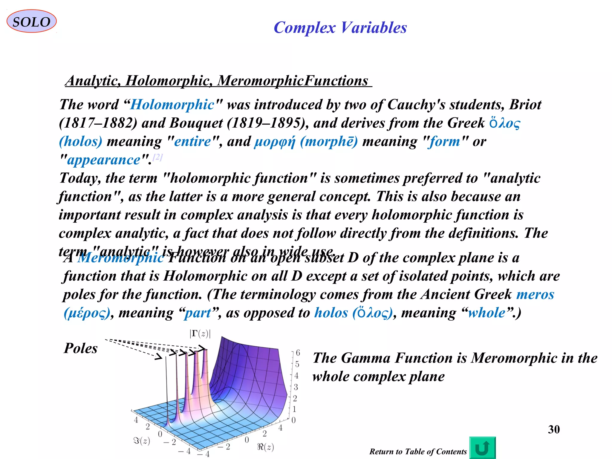 30
SOLO Complex Variables
Analytic, Holomorphic, MeromorphicFunctions
Return to Table of Contents
A Meromorphic Function on an open subset D of the complex plane is a
function that is Holomorphic on all D except a set of isolated points, which are
poles for the function. (The terminology comes from the Ancient Greek meros
(μέρος), meaning “part”, as opposed to holos ( λος)ὅ , meaning “whole”.)
The word “Holomorphic" was introduced by two of Cauchy's students, Briot
(1817–1882) and Bouquet (1819–1895), and derives from the Greek λοςὅ
(holos) meaning "entire", and μορφή (morphē) meaning "form" or
"appearance".[2]
Today, the term "holomorphic function" is sometimes preferred to "analytic
function", as the latter is a more general concept. This is also because an
important result in complex analysis is that every holomorphic function is
complex analytic, a fact that does not follow directly from the definitions. The
term "analytic" is however also in wide use.
The Gamma Function is Meromorphic in the
whole complex plane
Poles
 