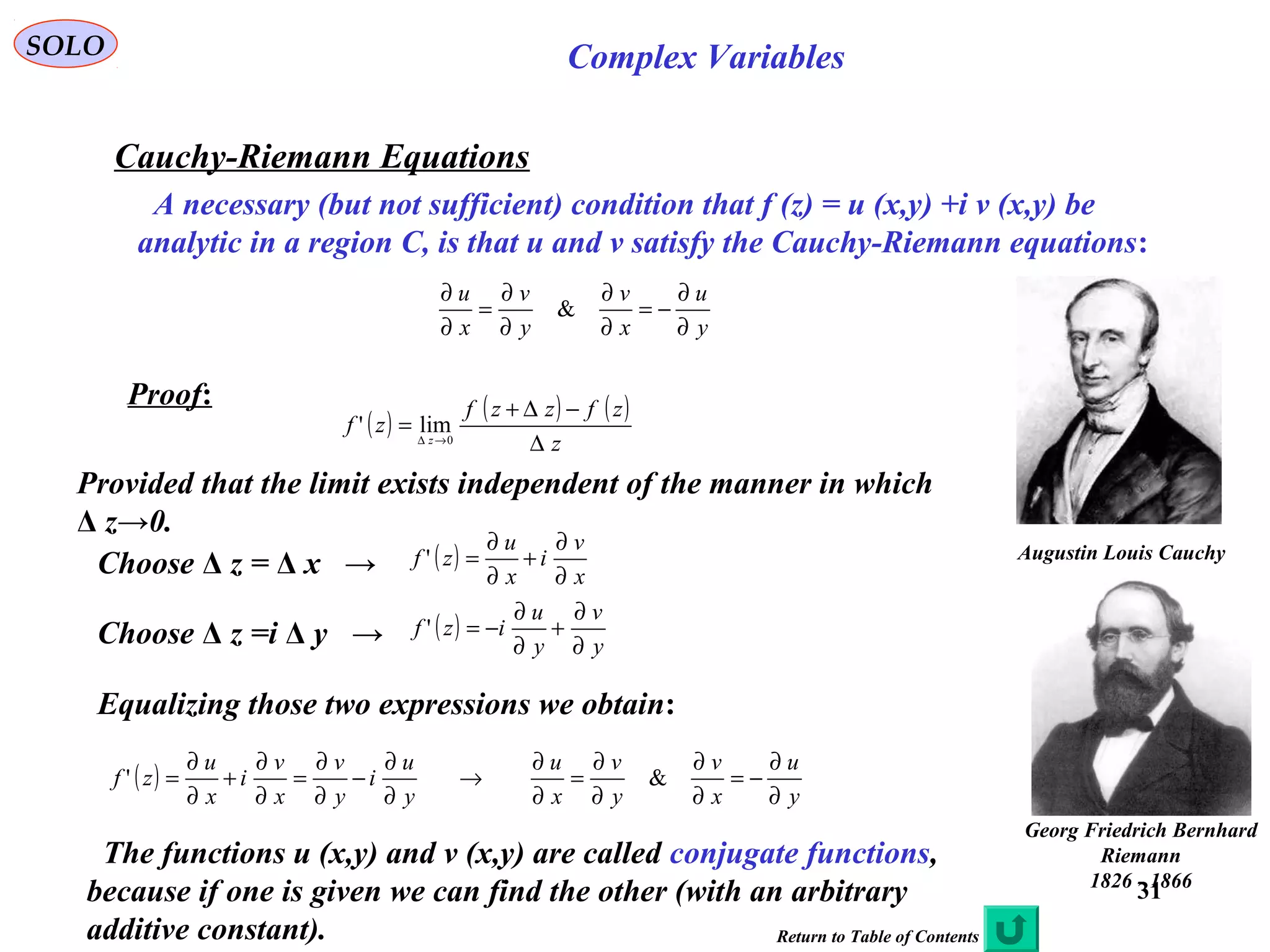 31
SOLO Complex Variables
Cauchy-Riemann Equations
A necessary (but not sufficient) condition that f (z) = u (x,y) +i v (x,y) be
analytic in a region C, is that u and v satisfy the Cauchy-Riemann equations:
y
u
x
v
y
v
x
u
∂
∂
−=
∂
∂
∂
∂
=
∂
∂
&
Proof:
Augustin Louis Cauchy
)1789-1857(
Georg Friedrich Bernhard
Riemann
1826 - 1866
( ) ( ) ( )
z
zfzzf
zf z
∆
−∆+
= →∆ 0
lim'
Provided that the limit exists independent of the manner in which
Δ z→0.
Choose Δ z = Δ x → ( )
x
v
i
x
u
zf
∂
∂
+
∂
∂
='
Choose Δ z =i Δ y → ( )
y
v
y
u
izf
∂
∂
+
∂
∂
−='
Equalizing those two expressions we obtain:
( )
y
u
i
y
v
x
v
i
x
u
zf
∂
∂
−
∂
∂
=
∂
∂
+
∂
∂
='
y
u
x
v
y
v
x
u
∂
∂
−=
∂
∂
∂
∂
=
∂
∂
→ &
The functions u (x,y) and v (x,y) are called conjugate functions,
because if one is given we can find the other (with an arbitrary
additive constant). Return to Table of Contents
 