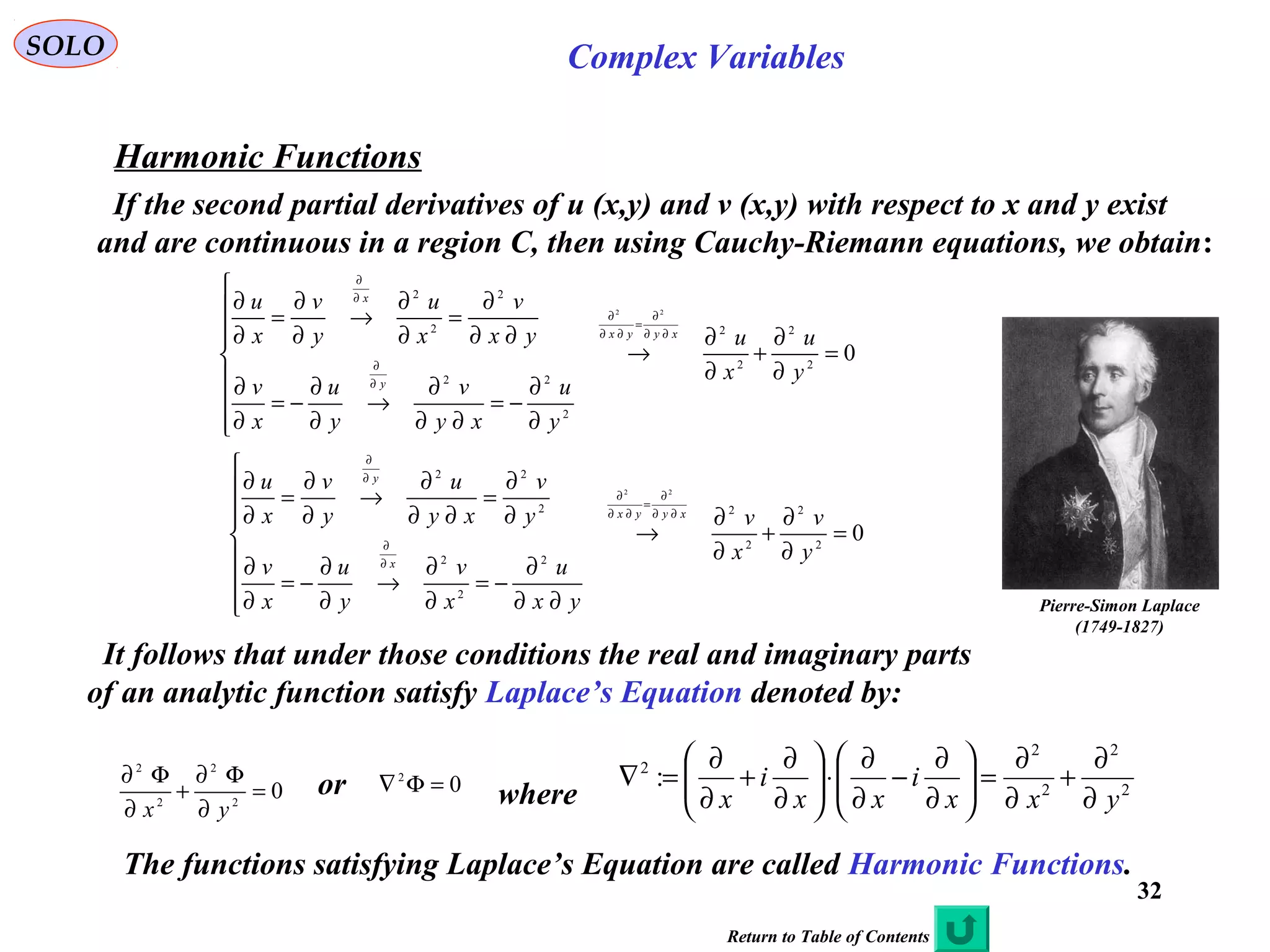 32
SOLO Complex Variables
Harmonic Functions
If the second partial derivatives of u (x,y) and v (x,y) with respect to x and y exist
and are continuous in a region C, then using Cauchy-Riemann equations, we obtain:
02
2
2
2
2
22
2
2
2
22
=
∂
∂
+
∂
∂
→








∂
∂
−=
∂∂
∂
→
∂
∂
−=
∂
∂
∂∂
∂
=
∂
∂
→
∂
∂
=
∂
∂
∂∂
∂
=
∂∂
∂
∂
∂
∂
∂
y
u
x
u
y
u
xy
v
y
u
x
v
yx
v
x
u
y
v
x
u
xyyx
y
x
02
2
2
2
2
2
2
2
22
22
=
∂
∂
+
∂
∂
→








∂∂
∂
−=
∂
∂
→
∂
∂
−=
∂
∂
∂
∂
=
∂∂
∂
→
∂
∂
=
∂
∂
∂∂
∂
=
∂∂
∂
∂
∂
∂
∂
y
v
x
v
yx
u
x
v
y
u
x
v
y
v
xy
u
y
v
x
u
xyyx
x
y
It follows that under those conditions the real and imaginary parts
of an analytic function satisfy Laplace’s Equation denoted by:
02
2
2
2
=
∂
Φ∂
+
∂
Φ∂
yx
or 2
2
2
2
2
:
yxx
i
xx
i
x ∂
∂
+
∂
∂
=





∂
∂
−
∂
∂
⋅





∂
∂
+
∂
∂
=∇
where02
=Φ∇
The functions satisfying Laplace’s Equation are called Harmonic Functions.
Pierre-Simon Laplace
(1749-1827)
Return to Table of Contents
 