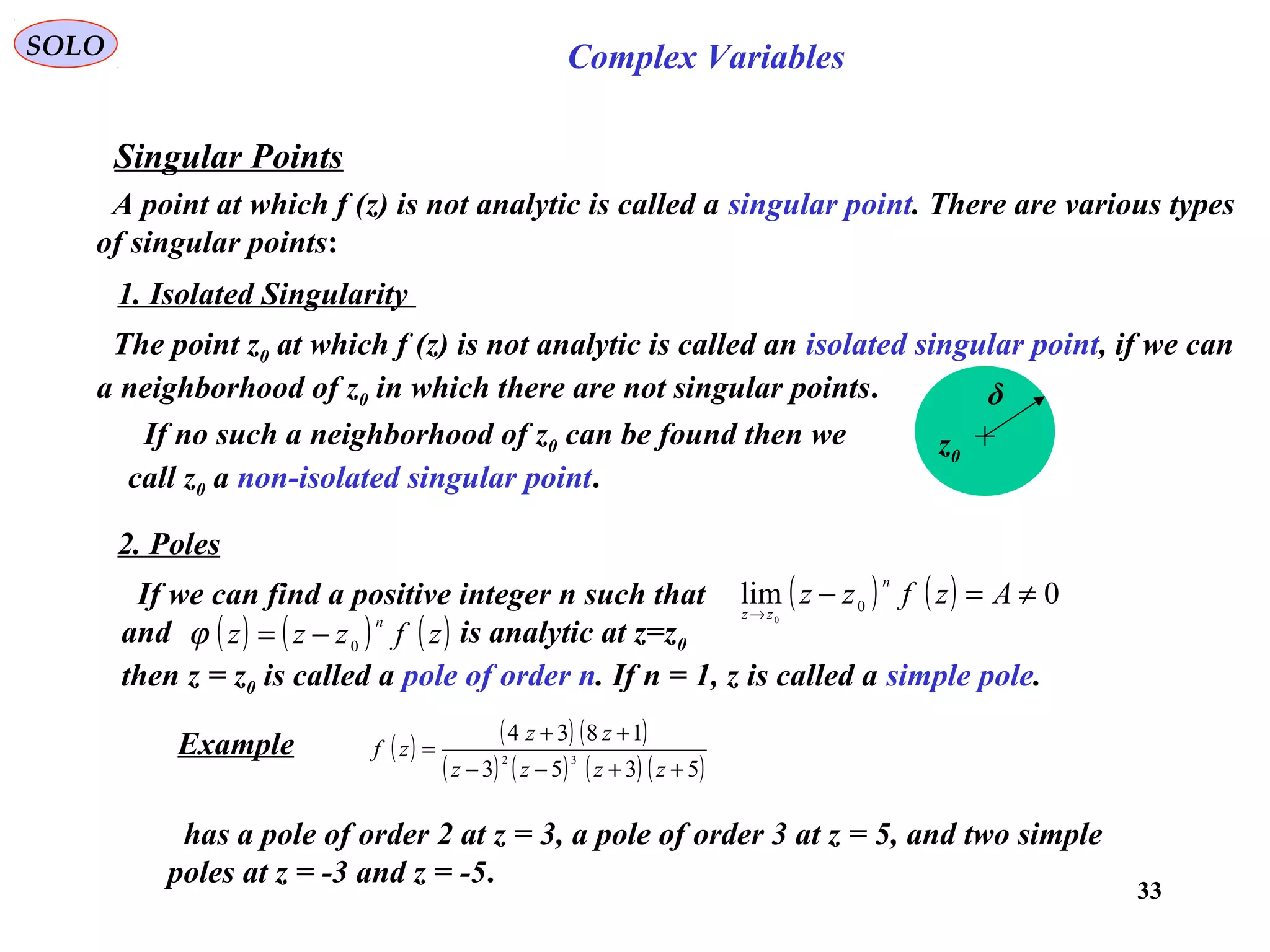 33
SOLO Complex Variables
Singular Points
A point at which f (z) is not analytic is called a singular point. There are various types
of singular points:
1. Isolated Singularity
The point z0 at which f (z) is not analytic is called an isolated singular point, if we can
a neighborhood of z0 in which there are not singular points.
z0
δ
If no such a neighborhood of z0 can be found then we
call z0 a non-isolated singular point.
2. Poles
Example ( ) ( ) ( )
( ) ( ) ( ) ( )5353
1834
32
++−−
++
=
zzzz
zz
zf
has a pole of order 2 at z = 3, a pole of order 3 at z = 5, and two simple
poles at z = -3 and z = -5.
If we can find a positive integer n such that
and is analytic at z=z0
then z = z0 is called a pole of order n. If n = 1, z is called a simple pole.
( ) ( ) 0lim 0
0
≠=−→
Azfzz
n
zz
( ) ( ) ( )zfzzz
n
0−=ϕ
 