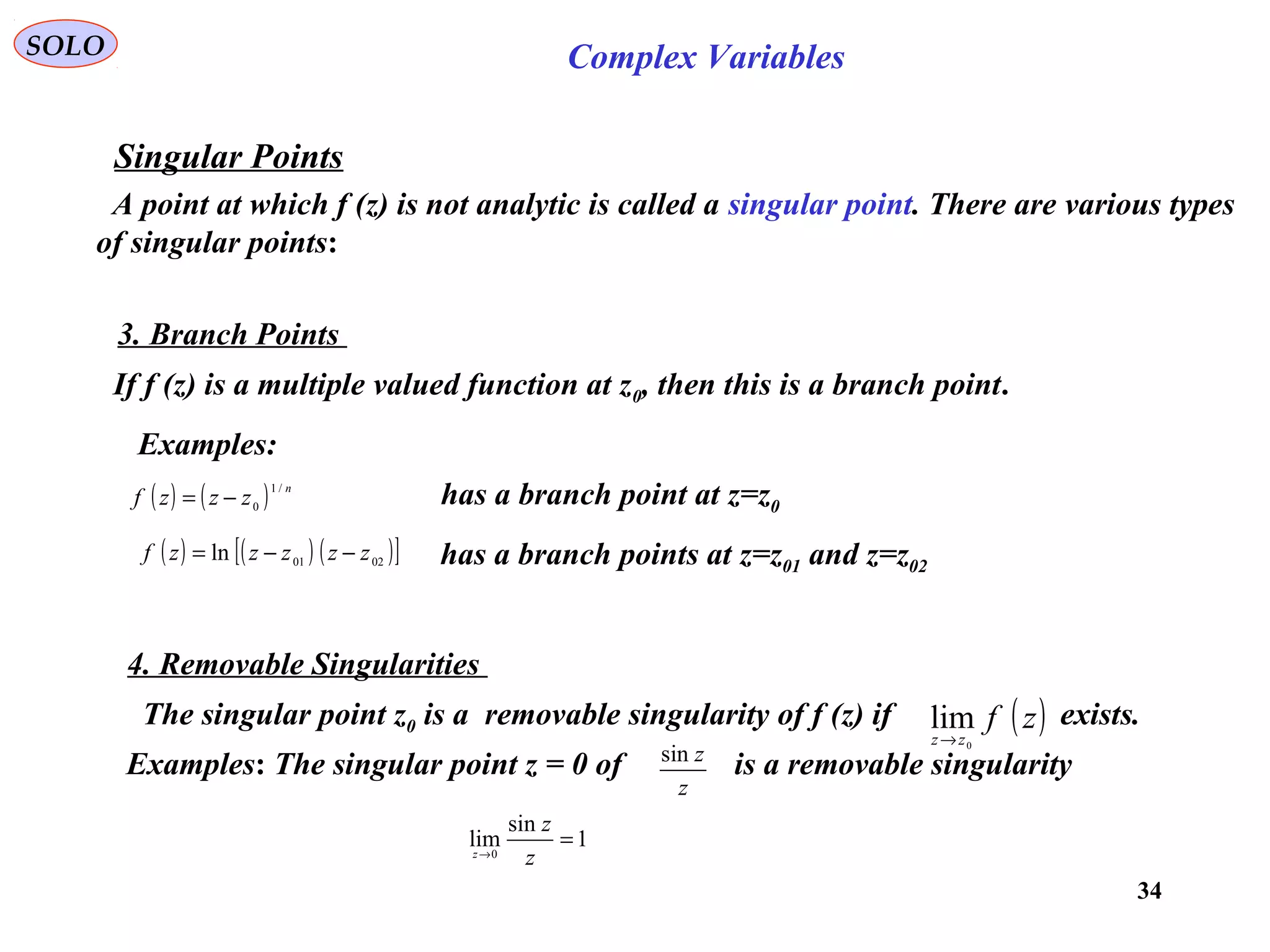 34
SOLO Complex Variables
Singular Points
A point at which f (z) is not analytic is called a singular point. There are various types
of singular points:
3. Branch Points
If f (z) is a multiple valued function at z0, then this is a branch point.
Examples:
( ) ( ) n
zzzf
/1
0−= has a branch point at z=z0
( ) ( ) ( )[ ]0201ln zzzzzf −−= has a branch points at z=z01 and z=z02
4. Removable Singularities
The singular point z0 is a removable singularity of f (z) if exists.( )zf
zz 0
lim
→
Examples: The singular point z = 0 of is a removable singularity
z
zsin
1
sin
lim0
=→
z
z
z
 