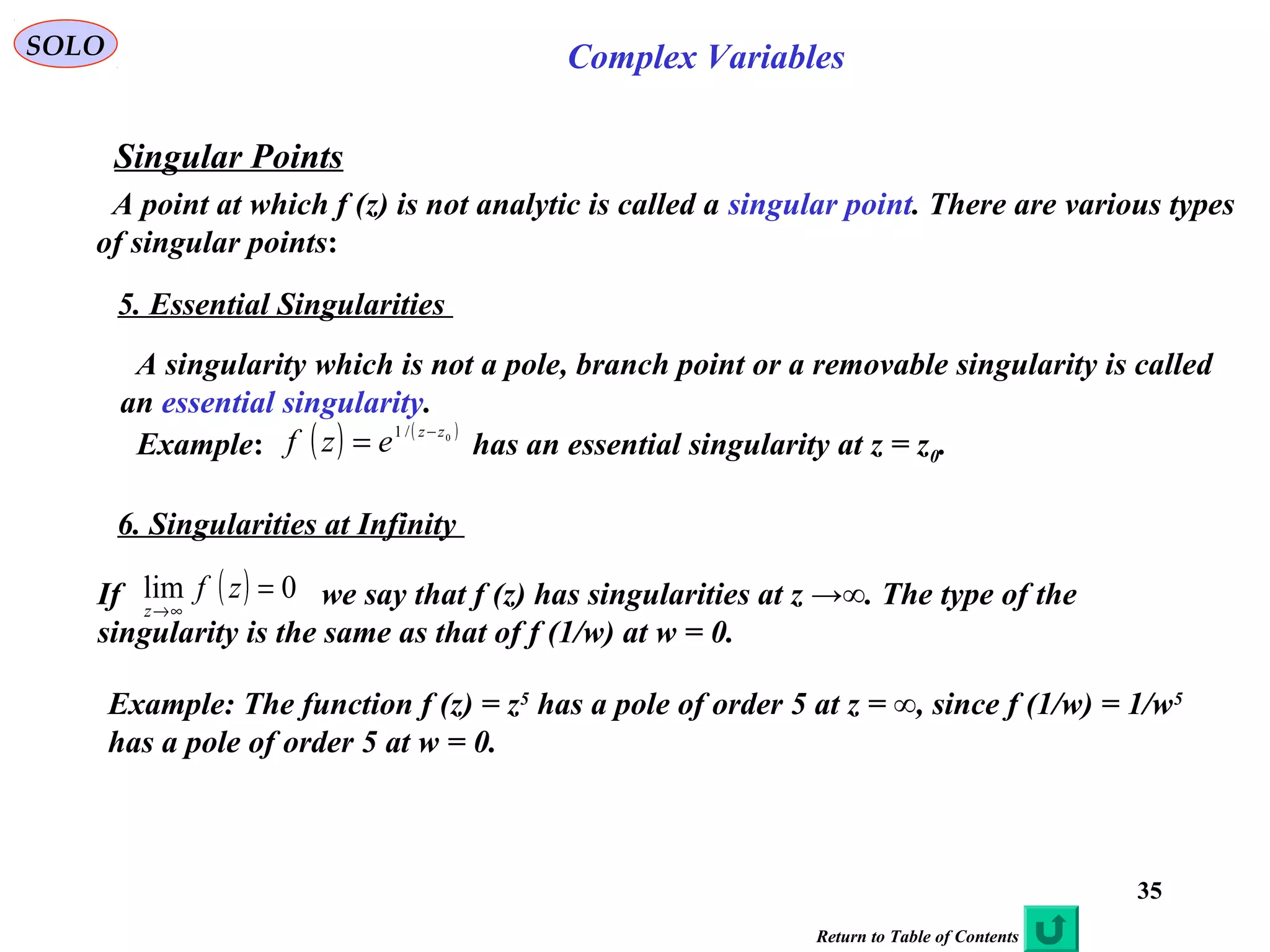 35
SOLO Complex Variables
Singular Points
A point at which f (z) is not analytic is called a singular point. There are various types
of singular points:
5. Essential Singularities
A singularity which is not a pole, branch point or a removable singularity is called
an essential singularity.
Example: has an essential singularity at z = z0.( ) ( )0/1 zz
ezf −
=
6. Singularities at Infinity
If we say that f (z) has singularities at z →∞. The type of the
singularity is the same as that of f (1/w) at w = 0.
( ) 0lim =
∞→
zf
z
Example: The function f (z) = z5
has a pole of order 5 at z = ∞, since f (1/w) = 1/w5
has a pole of order 5 at w = 0.
Return to Table of Contents
 