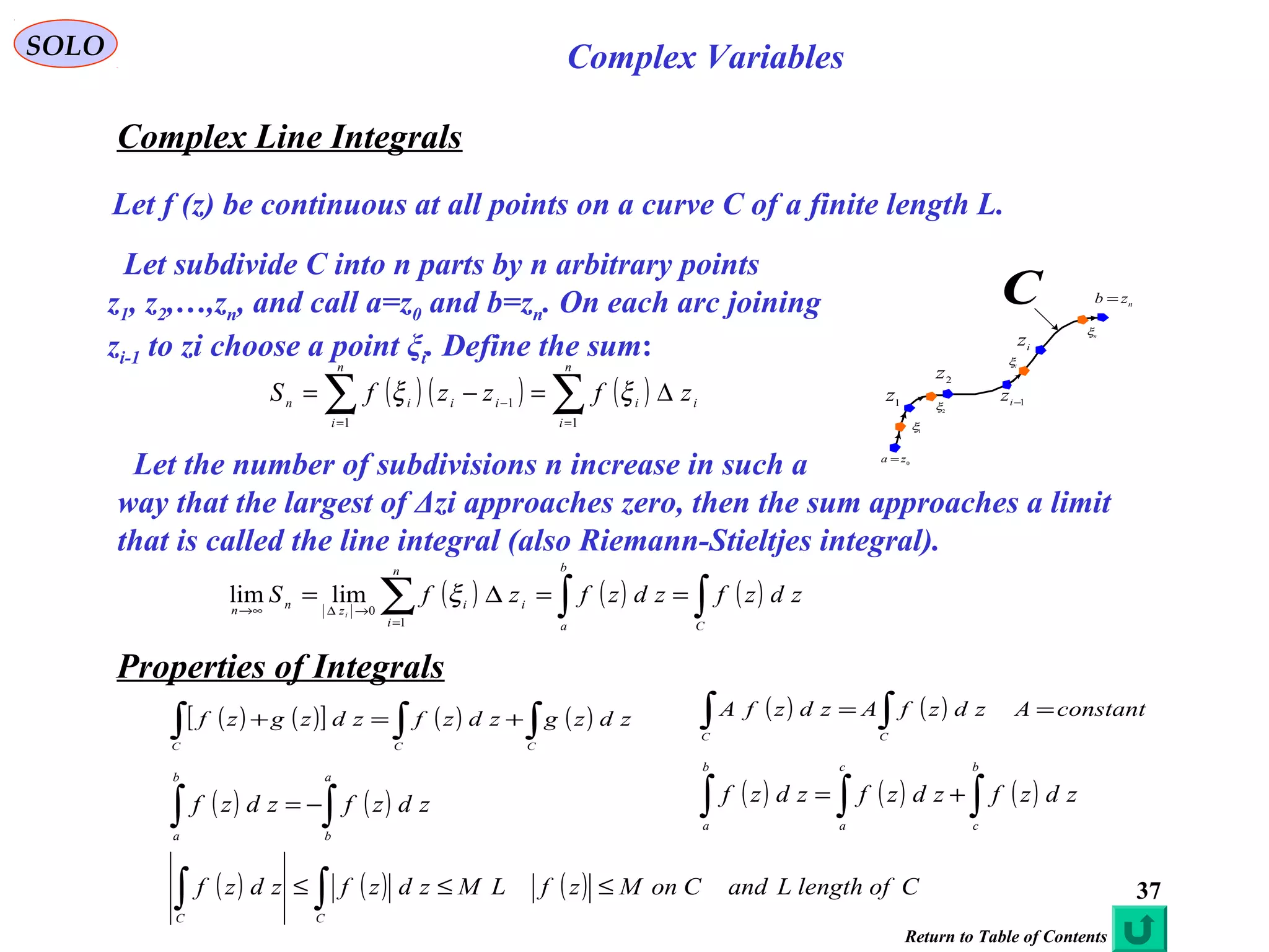 37
SOLO Complex Variables
Complex Line Integrals
Let f (z) be continuous at all points on a curve C of a finite length L.
( ) ( ) ( )∑∑ ==
− ∆=−=
n
i
ii
n
i
iiin zfzzfS
11
1 ξξ
C
1
z
nzb =
2z
0
za =
1−iz
iz
1
ξ
2
ξ
i
ξ
n
ξ
Let subdivide C into n parts by n arbitrary points
z1, z2,…,zn, and call a=z0 and b=zn. On each arc joining
zi-1 to zi choose a point ξi. Define the sum:
Let the number of subdivisions n increase in such a
way that the largest of Δzi approaches zero, then the sum approaches a limit
that is called the line integral (also Riemann-Stieltjes integral).
( ) ( ) ( )∫∫∑ ==∆=
=
→∆∞→
C
b
a
n
i
ii
z
nn
zdzfzdzfzfS
i
1
0
limlim ξ
Properties of Integrals
( ) ( )[ ] ( ) ( )∫∫∫ +=+
CCC
zdzgzdzfzdzgzf ( ) ( ) constantAzdzfAzdzfA
CC
== ∫∫
( ) ( )∫∫ −=
a
b
b
a
zdzfzdzf ( ) ( ) ( )∫∫∫ +=
b
c
c
a
b
a
zdzfzdzfzdzf
( ) ( ) ( ) CoflengthLandConMzfLMzdzfzdzf
CC
≤≤≤ ∫∫
Return to Table of Contents
 
