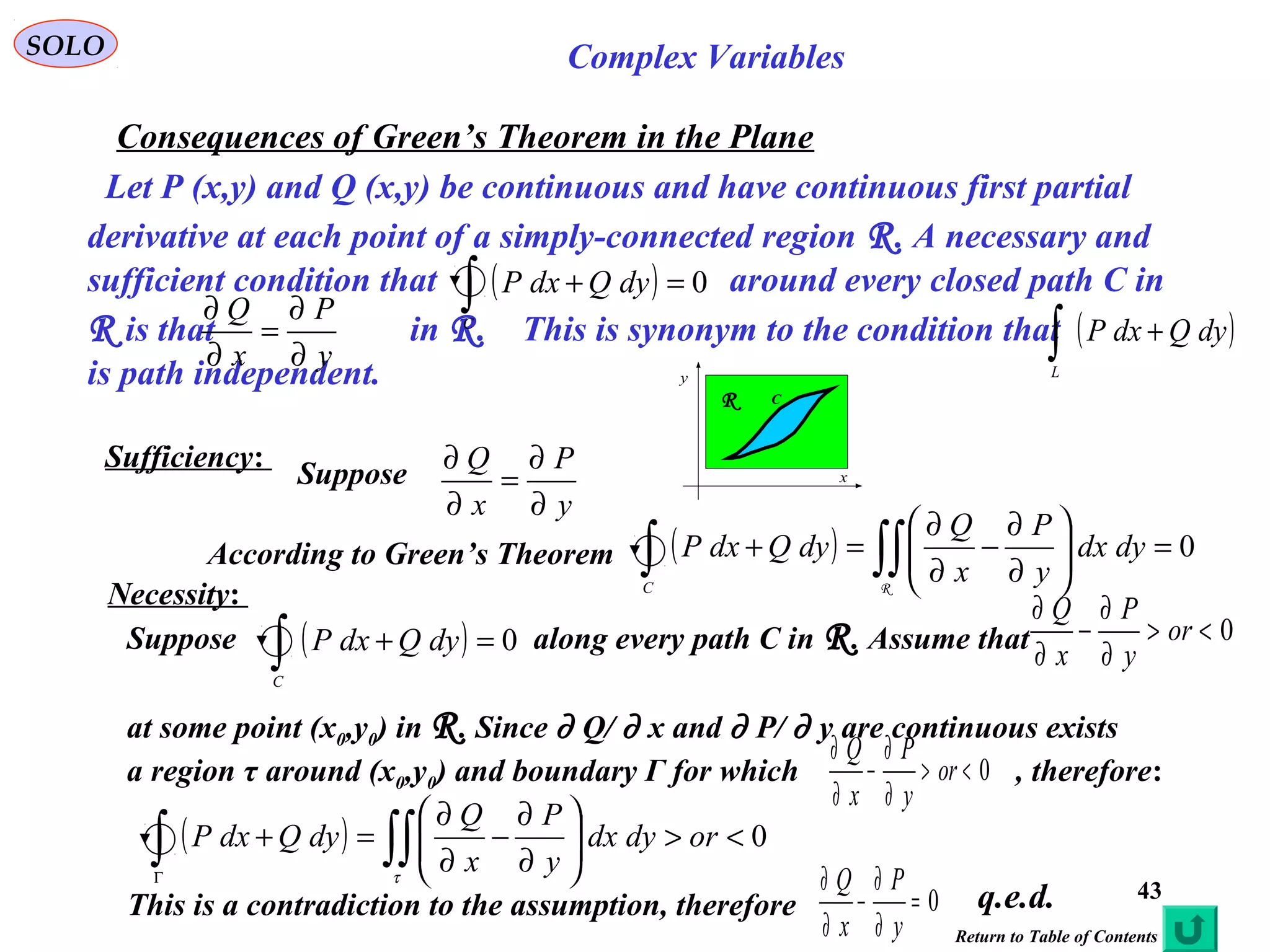 43
SOLO Complex Variables
Consequences of Green’s Theorem in the Plane
Let P (x,y) and Q (x,y) be continuous and have continuous first partial
derivative at each point of a simply-connected region R. A necessary and
sufficient condition that around every closed path C in
R is that in R. This is synonym to the condition that
is path independent.
y
P
x
Q
∂
∂
=
∂
∂
( ) 0=+∫C
dyQdxP
Sufficiency:
Suppose
y
P
x
Q
∂
∂
=
∂
∂
According to Green’s Theorem ( ) 0=





∂
∂
−
∂
∂
=+ ∫∫∫ R
dydx
y
P
x
Q
dyQdxP
C
Necessity:
0<>
∂
∂
−
∂
∂
or
y
P
x
Q
Suppose along every path C in R. Assume that
at some point (x0,y0) in R. Since ∂ Q/ ∂ x and ∂ P/ ∂ y are continuous exists
a region τ around (x0,y0) and boundary Γ for which , therefore:
( ) 0=+∫C
dyQdxP
0<>
∂
∂
−
∂
∂
or
y
P
x
Q
( ) 0<>





∂
∂
−
∂
∂
=+ ∫∫∫Γ
ordydx
y
P
x
Q
dyQdxP
τ
C
x
y
R
( )∫ +
L
dyQdxP
0=
∂
∂
−
∂
∂
y
P
x
Q
This is a contradiction to the assumption, therefore q.e.d.
Return to Table of Contents
 