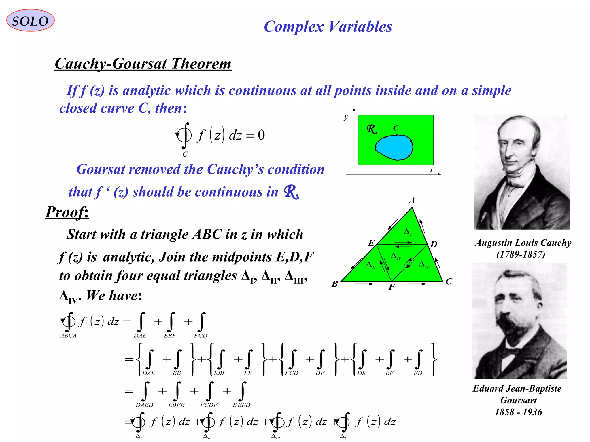 45
SOLO Complex Variables
Cauchy-Goursat Theorem
C
x
y
R
Proof:
( ) 0=∫C
dzzf
If f (z) is analytic which is continuous at all points inside and on a simple
closed curve C, then:
Augustin Louis Cauchy
)1789-1857(
Goursat removed the Cauchy’s condition
that f ‘ (z) should be continuous in R.
C
F
DE
A
B
I
∆
IV
∆
II
∆ III
∆
Start with a triangle ABC in z in which
f (z) is analytic, Join the midpoints E,D,F
to obtain four equal triangles ΔI, ΔII, ΔIII,
ΔIV. We have:
( )
( ) ( ) ( ) ( )∫∫∫∫
∫∫∫∫
∫∫∫∫∫∫∫∫∫
∫∫∫∫
∆∆∆∆
+++=
+++=








+++








++








++








+=
++=
IVIIIIII
dzzfdzzfdzzfdzzf
dzzf
DEFDFCDFEBFEDAED
FDEFDEDFFCDFEEBFEDDAE
FCDEBFDAEABCA
Eduard Jean-Baptiste
Goursart
1858 - 1936
 