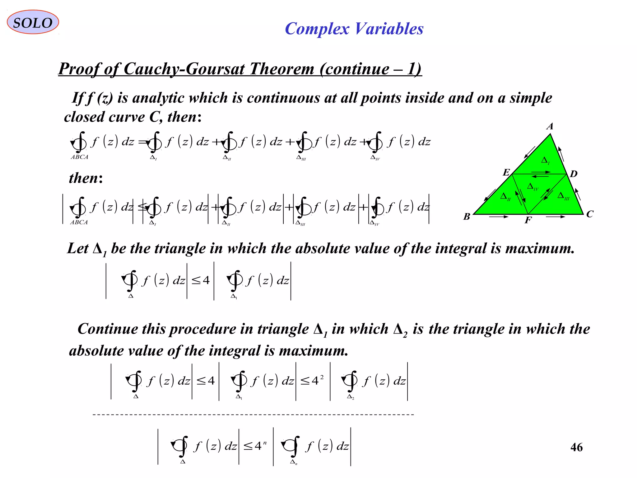 46
SOLO Complex Variables
Proof of Cauchy-Goursat Theorem (continue – 1)
If f (z) is analytic which is continuous at all points inside and on a simple
closed curve C, then:
C
F
DE
A
B
I
∆
IV∆
II
∆ III
∆
( ) ( ) ( ) ( ) ( )∫∫∫∫∫ ∆∆∆∆
+++=
IVIIIIII
dzzfdzzfdzzfdzzfdzzf
ABCA
then:
( ) ( ) ( ) ( ) ( )∫∫∫∫∫ ∆∆∆∆
+++≤
IVIIIIII
dzzfdzzfdzzfdzzfdzzf
ABCA
Let Δ1 be the triangle in which the absolute value of the integral is maximum.
( ) ( )∫∫ ∆∆
≤
1
4 dzzfdzzf
Continue this procedure in triangle Δ1 in which Δ2 is the triangle in which the
absolute value of the integral is maximum.
( ) ( ) ( )∫∫∫ ∆∆∆
≤≤
21
2
44 dzzfdzzfdzzf
( ) ( )∫∫ ∆∆
≤
n
dzzfdzzf n
4
 