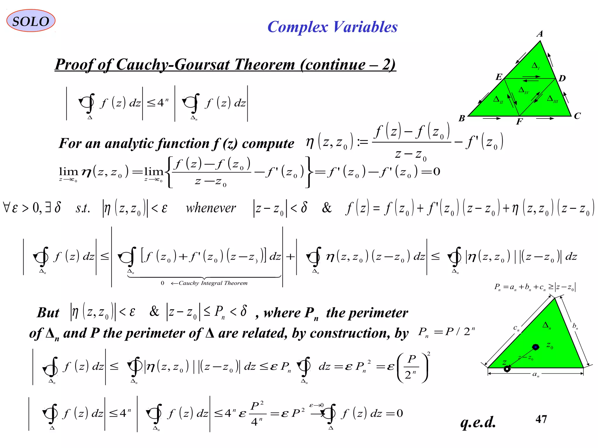 47
SOLO Complex Variables
Proof of Cauchy-Goursat Theorem (continue – 2)
C
F
DE
A
B
I
∆
IV
∆
II
∆ III
∆
( ) ( )∫∫ ∆∆
≤
n
dzzfdzzf n
4
For an analytic function f (z) compute ( )
( ) ( )
( )0
0
0
0
':, zf
zz
zfzf
zz −
−
−
=η
( )
( ) ( )
( ) ( ) ( ) 0'''lim,lim 000
0
0
0
00
=−=






−
−
−
= →→
zfzfzf
zz
zfzf
zz zzzz
η
( ) ( ) ( ) ( ) ( ) ( ) ( )0000000
,'&,..,0 zzzzzzzfzfzfzzwheneverzzts −+−+=<−<∃>∀ ηδεηδε
( ) ( ) ( ) ( )[ ] ( ) ( ) ( ) ( )∫∫∫∫ ∆∆
←
∆∆
−≤−+−+≤
nnnn
dzzzzzdzzzzzdzzzzfzfdzzf
TheoremIntegralCauchy
0000
0
)00 ,,' ηη
  
n∆
0z
na
nb
nc
z 0
zz −
0
zzcbaP nnnn
−≥++=
( ) ( ) ( )
2
2
00
2
, 





==≤−≤ ∫∫∫ ∆∆∆
nnn
P
PdzPdzzzzzdzzf
nnn
εεεη
But , where Pn the perimeter
of Δn and P the perimeter of Δ are related, by construction, by
( ) δεη <≤−< n
Pzzzz 00
&,
n
n PP 2/=
q.e.d.
( ) ( ) ( ) 0
4
44
0
2
2
=→=≤≤ ∫∫∫ ∆
→
∆∆
dzzfP
P
dzzfdzzf n
nn
n
ε
εε
 