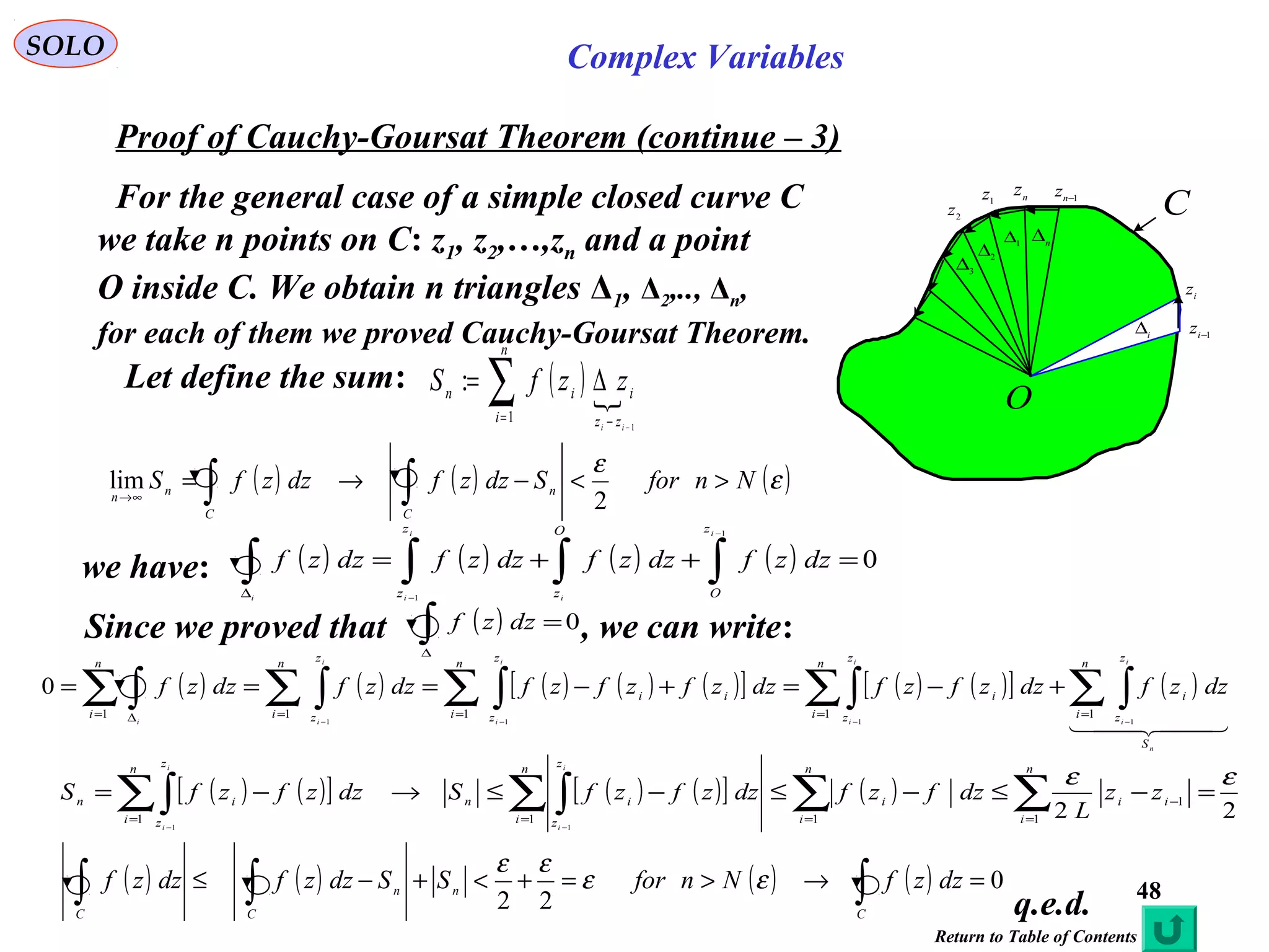 48
SOLO Complex Variables
Proof of Cauchy-Goursat Theorem (continue – 3)
n
z1
z
2
z
1−i
z
i
z
1−n
z
n
∆1∆
2∆
3
∆
i
∆
C
O
q.e.d.
For the general case of a simple closed curve C
we take n points on C: z1, z2,…,zn and a point
O inside C. We obtain n triangles Δ1, Δ2,.., Δn,
for each of them we proved Cauchy-Goursat Theorem.
Let define the sum: ( ) ∑= − −
∆=
n
i zz
iin
ii
zzfS
1
1
:
we have: ( ) ( ) ( ) ( ) 0
1
1
=++= ∫∫∫∫
−
−∆
i
i
i
ii
z
O
O
z
z
z
dzzfdzzfdzzfdzzf
( ) ( ) ( ) ( ) ( )[ ] ( ) ( )[ ] ( )
  
n
i
i
i
i
i
i
i
ii
S
n
i
z
z
i
n
i
z
z
i
n
i
z
z
ii
n
i
z
z
n
i
dzzfdzzfzfdzzfzfzfdzzfdzzf ∑ ∫∑∫∑ ∫∑ ∫∑ ∫ ===== ∆ −−−−
+−=+−===
11111
1111
0
( ) ( ) ( )ε
ε
NnforSdzzfdzzfS n
CC
nn
><−→= ∫∫∞→
2
lim
( ) ( )[ ] ( ) ( )[ ] ( )
221
1
111
11
εε
=−≤−≤−≤→−= ∑∑∑ ∫∑∫ =
−
===
−−
n
i
ii
n
i
i
n
i
z
z
in
n
i
z
z
in
zz
L
dzfzfdzzfzfSdzzfzfS
i
i
i
i
( ) ( ) ( ) ( ) 0
22
=→>=+<+−≤ ∫∫∫ C
nn
CC
dzzfNnforSSdzzfdzzf εε
εε
Since we proved that , we can write:( ) 0=∫∆
dzzf
Return to Table of Contents
 