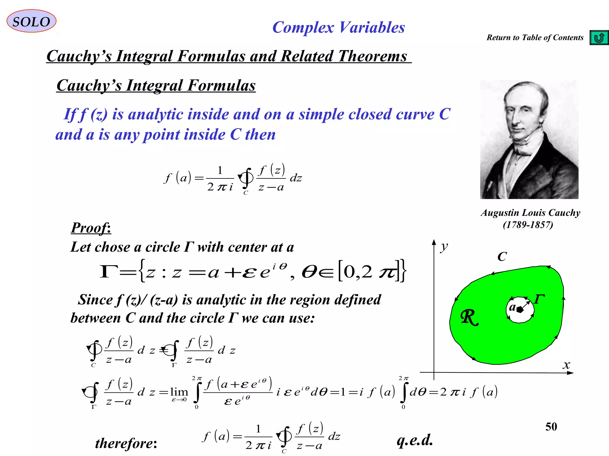 50
SOLO Complex Variables
Cauchy’s Integral Formulas
Augustin Louis Cauchy
)1789-1857(
If f (z) is analytic inside and on a simple closed curve C
and a is any point inside C then
( ) ( )
∫ −
=
C
dz
az
zf
i
af
π2
1
C
x
y
R
a
Γ
Proof:
Let chose a circle Γ with center at a
[ ]{ }πθε θ
2,0,: ∈+==Γ i
eazz
Since f (z)/ (z-a) is analytic in the region defined
between C and the circle Γ we can use:
( ) ( )
∫∫ Γ
−
=
−
zd
az
zf
zd
az
zf
C
( ) ( ) ( ) ( )afidafidei
e
eaf
zd
az
zf i
i
i
πθθε
ε
ε
ππ
θ
θ
θ
ε
21lim
2
0
2
0
0
===
+
=
− ∫∫∫ →
Γ
therefore:
( ) ( )
∫ −
=
C
dz
az
zf
i
af
π2
1
q.e.d.
Cauchy’s Integral Formulas and Related Theorems
Return to Table of Contents
 