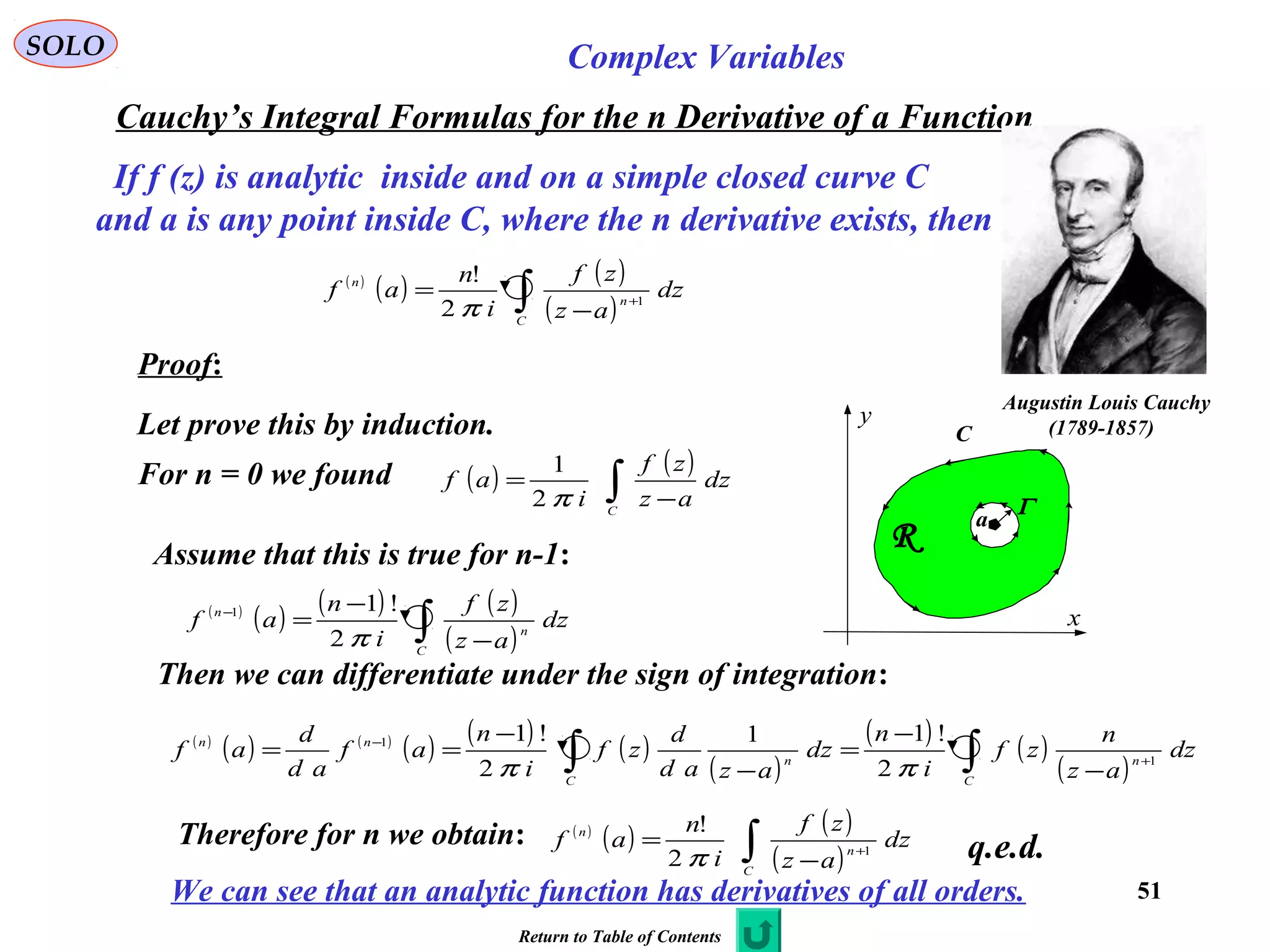 51
SOLO Complex Variables
Cauchy’s Integral Formulas for the n Derivative of a Function
Augustin Louis Cauchy
)1789-1857(
If f (z) is analytic inside and on a simple closed curve C
and a is any point inside C, where the n derivative exists, then
( )
( ) ( )
( )∫ +
−
=
C
n
n
dz
az
zf
i
n
af 1
2
!
π
C
x
y
R
a
Γ
Proof:
Let prove this by induction.
Assume that this is true for n-1:
Then we can differentiate under the sign of integration:
( ) ( )
∫ −
=
C
dz
az
zf
i
af
π2
1
For n = 0 we found
( )
( ) ( ) ( )
( )∫ −
−
=−
C
n
n
dz
az
zf
i
n
af
π2
!11
( )
( ) ( )
( ) ( ) ( )
( )
( ) ( )
( )∫∫ +
−
−
−
=
−
−
==
C
n
C
n
nn
dz
az
n
zf
i
n
dz
azad
d
zf
i
n
af
ad
d
af 1
1
2
!11
2
!1
ππ
q.e.d.Therefore for n we obtain: ( )
( ) ( )
( )∫ +
−
=
C
n
n
dz
az
zf
i
n
af 1
2
!
π
We can see that an analytic function has derivatives of all orders.
Return to Table of Contents
 