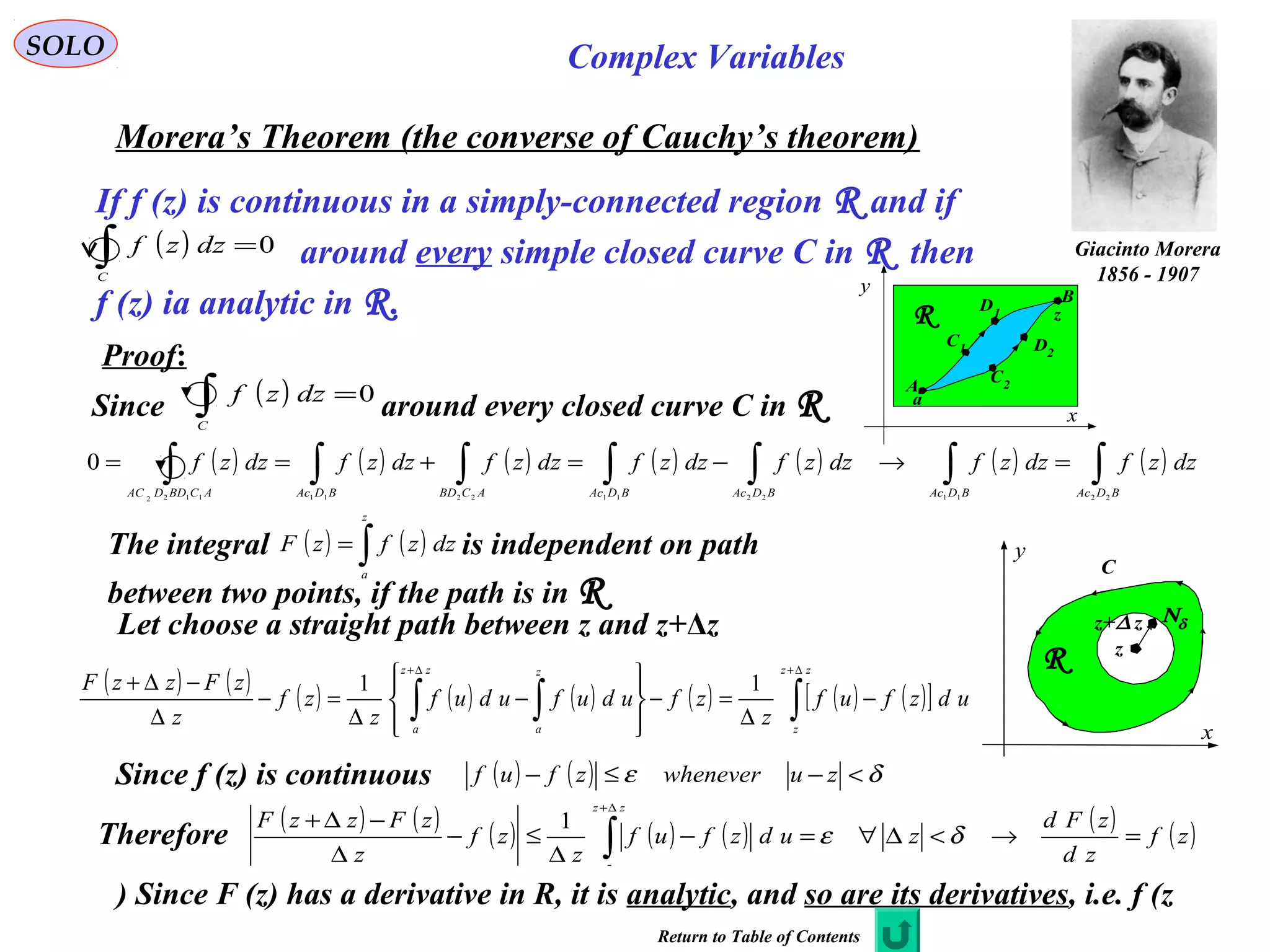 52
SOLO Complex Variables
Morera’s Theorem (the converse of Cauchy’s theorem)
If f (z) is continuous in a simply-connected region R and if
around every simple closed curve C in R then
f (z) ia analytic in R.
( ) 0=∫C
dzzf
B
x
y
R
A
C1
C2
D1
D2
a
z
Proof:
Since around every closed curve C in R( ) 0=∫C
dzzf
( ) ( ) ( ) ( ) ( ) ( ) ( )∫∫∫∫∫∫∫ =→−=+==
BDAcBDAcBDAcBDAcACBDBDAcACBDDAC
dzzfdzzfdzzfdzzfdzzfdzzfdzzf
2211221122111122
0
The integral is independent on path
between two points, if the path is in R
( ) ( )∫=
z
a
dzzfzF
Let choose a straight path between z and z+Δz
( ) ( ) ( ) ( ) ( ) ( ) ( ) ( )[ ]∫∫∫
∆+∆+
−
∆
=−








−
∆
=−
∆
−∆+
zz
z
z
a
zz
a
udzfuf
z
zfudufuduf
z
zf
z
zFzzF 11
Since f (z) is continuous ( ) ( ) δε <−≤− zuwheneverzfuf
Therefore
( ) ( ) ( ) ( ) ( ) ( ) ( )zf
zd
zFd
zudzfuf
z
zf
z
zFzzF
zz
z
=→<∆∀=−
∆
≤−
∆
−∆+
∫
∆+
δε
1
C
x
y
R z
Νδz+∆ z
Since F (z) has a derivative in R, it is analytic, and so are its derivatives, i.e. f (z)
Return to Table of Contents
Giacinto Morera
1856 - 1907
 