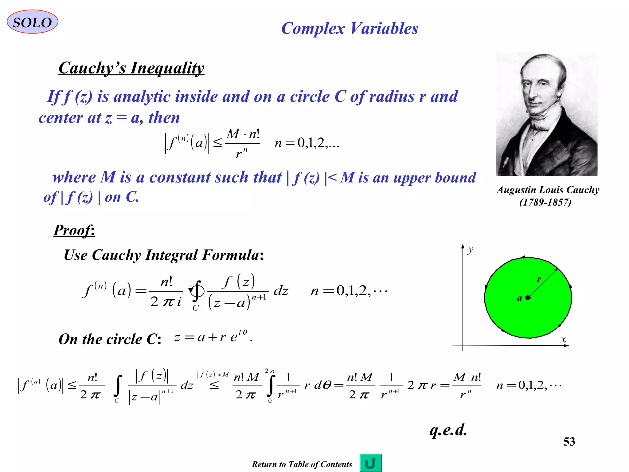 53
SOLO Complex Variables
Cauchy’s Inequality
Augustin Louis Cauchy
)1789-1857(
If f (z) is analytic inside and on a circle C of radius r and
center at z = a, then
( )
( ) ,...2,1,0
!
=
⋅
≤ n
r
nM
af n
n
where M is a constant such that | f (z) |< M is an upper bound
of | f (z) | on C.
Proof:
C
x
y
a
r
Use Cauchy Integral Formula:
( )
( )
( ) ( )
,2,1,0
!
2
1
2
!1
2
!
2
!
1
2
0
11
===≤
−
≤ ++
<
+ ∫∫ n
r
nM
r
r
Mn
dr
r
Mn
dz
az
zfn
af nnn
Mzf
C
n
n
π
π
θ
ππ
π
( )
( ) ( )
( )
,2,1,0
2
!
1
=
−
= ∫ +
ndz
az
zf
i
n
af
C
n
n
π
q.e.d.
On the circle C: .θi
eraz +=
Return to Table of Contents
 