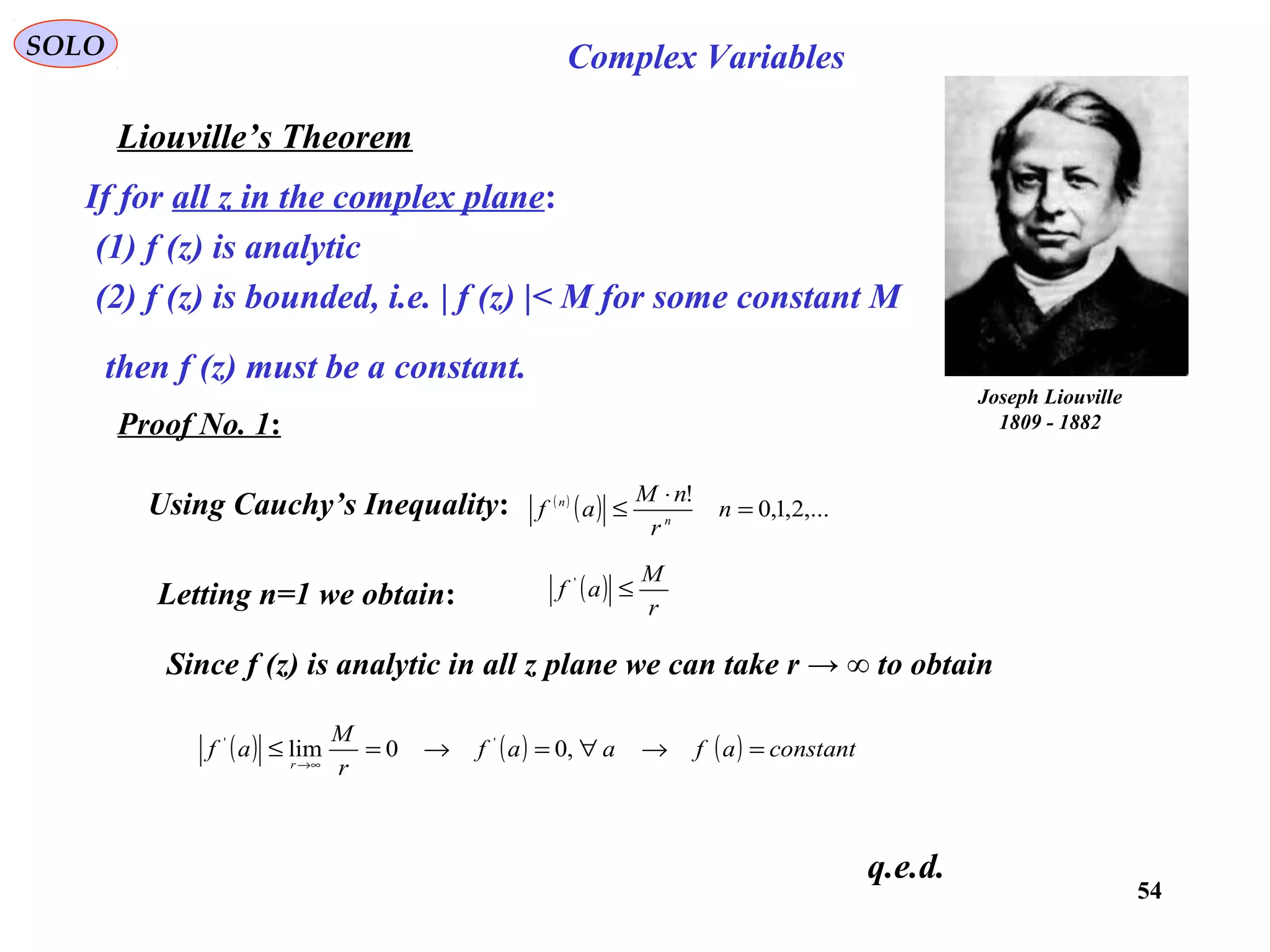 54
SOLO Complex Variables
Liouville’s Theorem
Joseph Liouville
1809 - 1882
If for all z in the complex plane:
(1) f (z) is analytic
(2) f (z) is bounded, i.e. | f (z) |< M for some constant M
then f (z) must be a constant.
Proof No. 1:
Using Cauchy’s Inequality: ( )
( ) ,...2,1,0
!
=
⋅
≤ n
r
nM
af n
n
Letting n=1 we obtain: ( )
r
M
af ≤'
Since f (z) is analytic in all z plane we can take r → ∞ to obtain
( ) ( ) ( ) constantafaaf
r
M
af
r
=→∀=→=≤
∞→
,00lim ''
q.e.d.
 