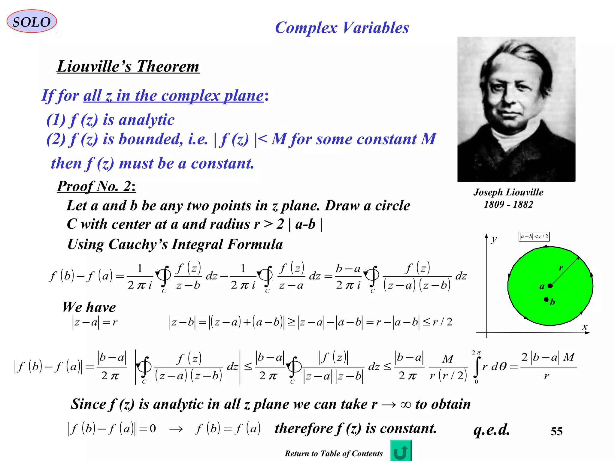 55
SOLO Complex Variables
Liouville’s Theorem
Joseph Liouville
1809 - 1882
If for all z in the complex plane:
(1) f (z) is analytic
(2) f (z) is bounded, i.e. | f (z) |< M for some constant M
then f (z) must be a constant.
Proof No. 2:
Using Cauchy’s Integral Formula
q.e.d.
Let a and b be any two points in z plane. Draw a circle
C with center at a and radius r > 2 | a-b |
C
x
y
a
r
b
2/rba <−
( ) ( ) ( ) ( ) ( )
( ) ( )∫∫∫ −−
−
=
−
−
−
=−
CCC
dz
bzaz
zf
i
ab
dz
az
zf
i
dz
bz
zf
i
afbf
πππ 22
1
2
1
We have
raz =− ( ) ( ) 2/rbarbaazbaazbz ≤−−=−−−≥−+−=−
( ) ( ) ( )
( ) ( )
( )
( ) r
Mab
dr
rr
Mab
dz
bzaz
zfab
dz
bzaz
zfab
afbf
CC
−
=
−
≤
−−
−
≤
−−
−
=− ∫∫∫
2
2/222
2
0
π
θ
πππ
Since f (z) is analytic in all z plane we can take r → ∞ to obtain
( ) ( ) ( ) ( )afbfafbf =→=− 0 therefore f (z) is constant.
Return to Table of Contents
 