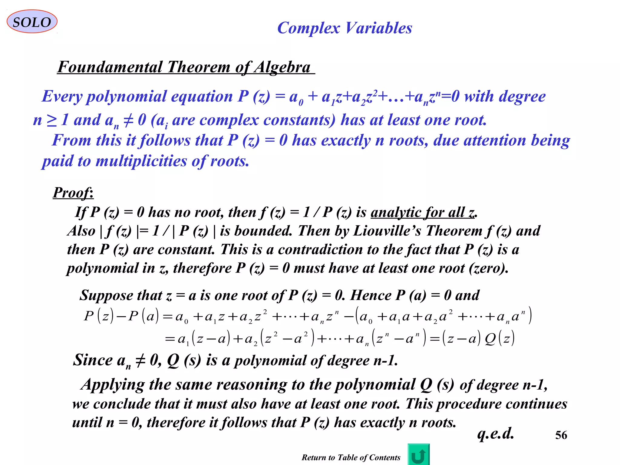 56
SOLO Complex Variables
Foundamental Theorem of Algebra
Every polynomial equation P (z) = a0 + a1z+a2z2
+…+anzn
=0 with degree
n ≥ 1 and an ≠ 0 (ai are complex constants) has at least one root.
From this it follows that P (z) = 0 has exactly n roots, due attention being
paid to multiplicities of roots.
Proof:
If P (z) = 0 has no root, then f (z) = 1 / P (z) is analytic for all z.
Also | f (z) |= 1 / | P (z) | is bounded. Then by Liouville’s Theorem f (z) and
then P (z) are constant. This is a contradiction to the fact that P (z) is a
polynomial in z, therefore P (z) = 0 must have at least one root (zero).
Suppose that z = a is one root of P (z) = 0. Hence P (a) = 0 and
( ) ( ) ( )
( ) ( ) ( ) ( ) ( )zQazazaazaaza
aaaaaaazazazaaaPzP
nn
n
n
n
n
n
−=−++−+−=
++++−++++=−


22
21
2
210
2
210
Since an ≠ 0, Q (s) is a polynomial of degree n-1.
Applying the same reasoning to the polynomial Q (s) of degree n-1,
we conclude that it must also have at least one root. This procedure continues
until n = 0, therefore it follows that P (z) has exactly n roots.
q.e.d.
Return to Table of Contents
 