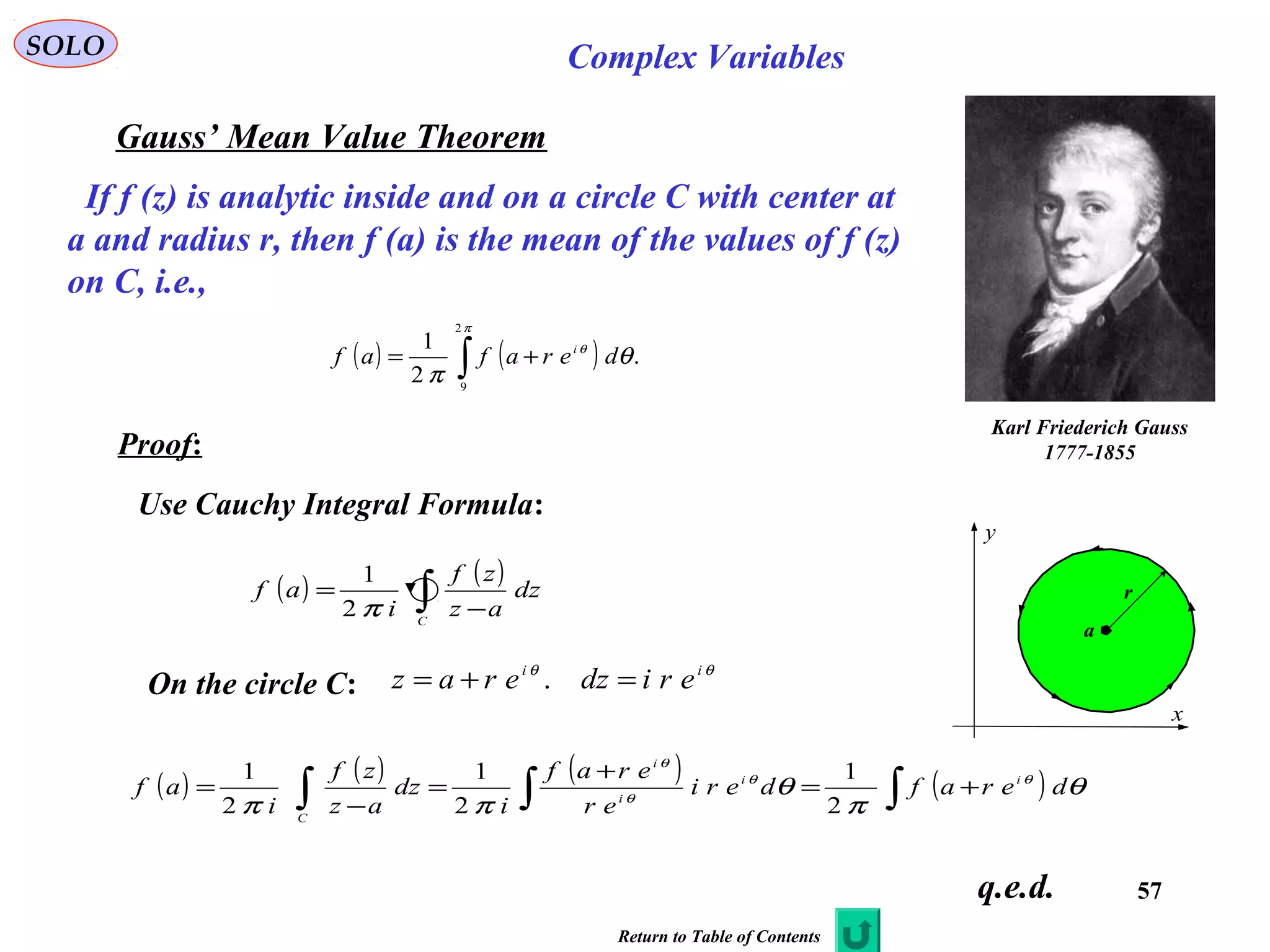 57
SOLO Complex Variables
Gauss’ Mean Value Theorem
Karl Friederich Gauss
1777-1855
C
x
y
a
r
If f (z) is analytic inside and on a circle C with center at
a and radius r, then f (a) is the mean of the values of f (z)
on C, i.e.,
( ) ( ) .
2
1
2
9
∫ +=
π
θ
θ
π
derafaf i
Proof:
Use Cauchy Integral Formula:
On the circle C:
θθ ii
eridzeraz =+= .
( ) ( )
∫ −
=
C
dz
az
zf
i
af
π2
1
( ) ( ) ( ) ( )∫∫∫ +=
+
=
−
= θ
π
θ
ππ
θθ
θ
θ
derafderi
er
eraf
i
dz
az
zf
i
af ii
i
i
C
2
1
2
1
2
1
q.e.d.
Return to Table of Contents
 