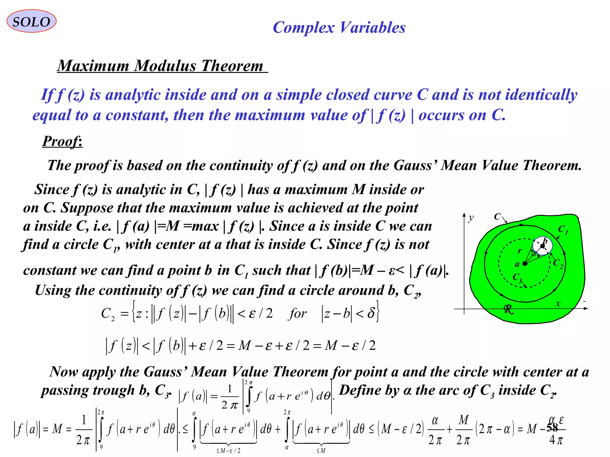 58
SOLO Complex Variables
Maximum Modulus Theorem
If f (z) is analytic inside and on a simple closed curve C and is not identically
equal to a constant, then the maximum value of | f (z) | occurs on C.
Proof:
The proof is based on the continuity of f (z) and on the Gauss’ Mean Value Theorem.
C
x
y
a
r
C
C1
C2
C3
R
α
b
Since f (z) is analytic in C, | f (z) | has a maximum M inside or
on C. Suppose that the maximum value is achieved at the point
a inside C, i.e. | f (a) |=M =max | f (z) |. Since a is inside C we can
find a circle C1, with center at a that is inside C. Since f (z) is not
constant we can find a point b in C1 such that | f (b)|=M – ε< | f (a)|.
Using the continuity of f (z) we can find a circle around b, C2,
( ) ( ){ }δε <−<−= bzforbfzfzC 2/:2
( ) ( ) 2/2/2/ εεεε −=+−=+< MMbfzf
Now apply the Gauss’ Mean Value Theorem for point a and the circle with center at a
passing trough b, C3. Define by α the arc of C3 inside C2.( ) ( ) .
2
1
2
9
∫ +=
π
θ
θ
π
derafaf i
( ) ( ) ( ) ( ) ( ) ( )
π
εα
απ
ππ
α
εθθθ
π
π
α
θ
α
ε
θ
π
θ
4
2
22
2/.
2
1
2
9
2/
2
9
−=−+−≤+++≤+== ∫∫∫
≤−≤
M
M
MderafderafderafMaf
M
i
M
ii

 