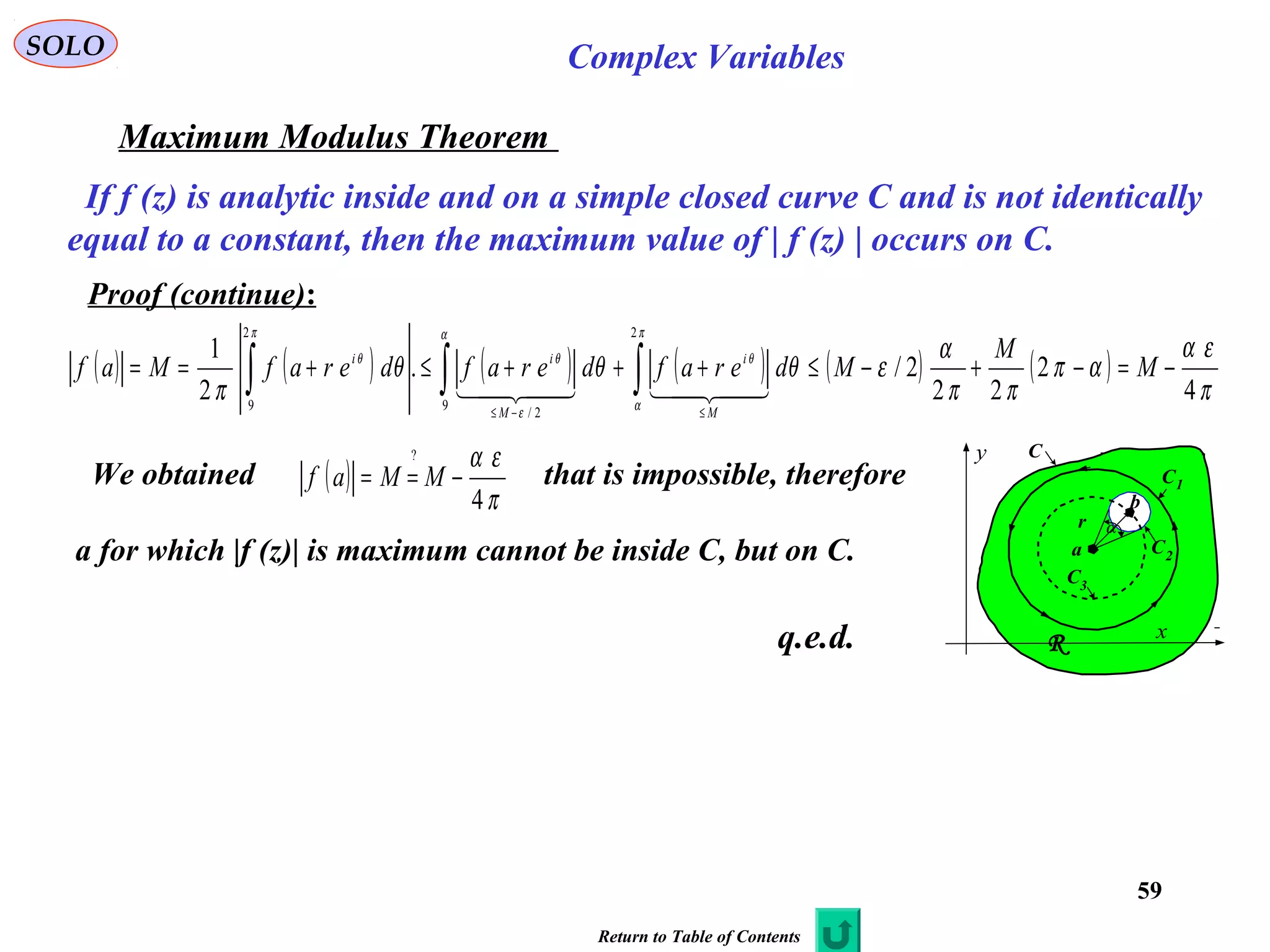59
SOLO Complex Variables
Maximum Modulus Theorem
If f (z) is analytic inside and on a simple closed curve C and is not identically
equal to a constant, then the maximum value of | f (z) | occurs on C.
Proof (continue):
( ) ( ) ( ) ( ) ( ) ( )
π
εα
απ
ππ
α
εθθθ
π
π
α
θ
α
ε
θ
π
θ
4
2
22
2/.
2
1
2
9
2/
2
9
−=−+−≤+++≤+== ∫∫∫
≤−≤
M
M
MderafderafderafMaf
M
i
M
ii

We obtained that is impossible, therefore
a for which |f (z)| is maximum cannot be inside C, but on C.
( )
π
εα
4
?
−== MMaf C
x
y
a
r
C
C1
C2
C3
R
α
b
q.e.d.
Return to Table of Contents
 