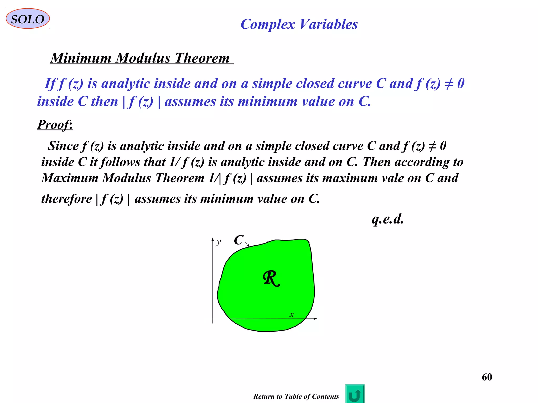 60
SOLO Complex Variables
Minimum Modulus Theorem
If f (z) is analytic inside and on a simple closed curve C and f (z) ≠ 0
inside C then | f (z) | assumes its minimum value on C.
Proof:
Since f (z) is analytic inside and on a simple closed curve C and f (z) ≠ 0
inside C it follows that 1/ f (z) is analytic inside and on C. Then according to
Maximum Modulus Theorem 1/| f (z) | assumes its maximum vale on C and
therefore | f (z) | assumes its minimum value on C.
q.e.d.
x
y C
R
Return to Table of Contents
 