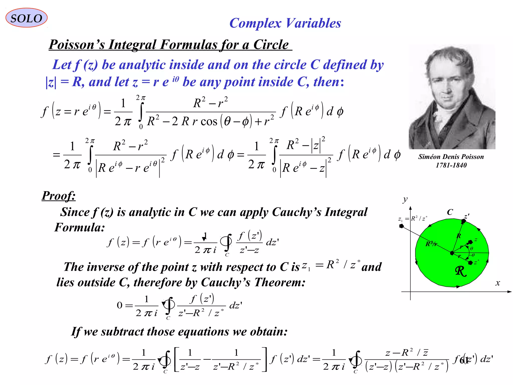 61
SOLO Complex Variables
Poisson’s Integral Formulas for a Circle
Siméon Denis Poisson
1781-1840
Let f (z) be analytic inside and on the circle C defined by
|z| = R, and let z = r e iθ
be any point inside C, then:
( ) ( )
( )
( ) ( )∫ ∫
∫
−
−
=
−
−
=
+−−
−
==
π π
φ
φ
φ
θφ
π
φθ
φ
π
φ
π
φ
φθπ
2
0
2
0
2
22
2
22
2
0
22
22
2
1
2
1
cos22
1
deRf
zeR
zR
deRf
ereR
rR
deRf
rrRR
rR
erzf
i
i
i
ii
ii
C
x
y
R
R
z'
rR2/r
θ
∗
z
z
r θ−
∗
= zRz /2
1
Proof:
Since f (z) is analytic in C we can apply Cauchy’s Integral
Formula:
( ) ( ) ( )
∫ −
==
C
i
dz
zz
zf
i
erfzf '
'
'
2
1
π
θ
( )
∫ ∗
−
=
C
dz
zRz
zf
i
'
/'
'
2
1
0 2
π
If we subtract those equations we obtain:
The inverse of the point z with respect to C is and
lies outside C, therefore by Cauchy’s Theorem:
∗
= zRz /2
1
( ) ( ) ( )
( ) ( )
( )∫∫ ∗∗
−−
−
=





−
−
−
==
CC
i
dzzf
zRzzz
zRz
i
dzzf
zRzzzi
erfzf ''
/''
/
2
1
''
/'
1
'
1
2
1
2
2
2
ππ
θ
 