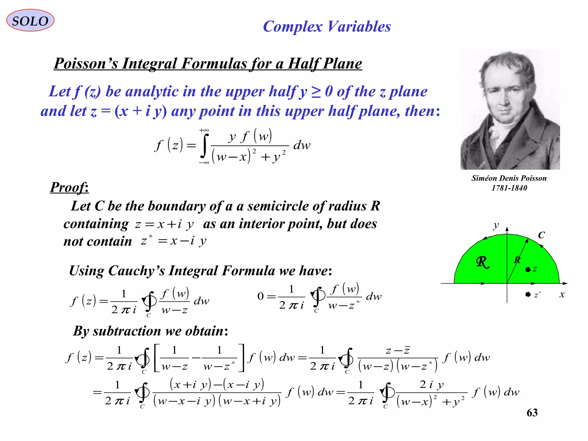 63
SOLO Complex Variables
Poisson’s Integral Formulas for a Half Plane
Siméon Denis Poisson
1781-1840
C
x
y
R
∗
z
z
R
Let f (z) be analytic in the upper half y ≥ 0 of the z plane
and let z = (x + i y) any point in this upper half plane, then:
( ) ( )
( )∫
+∞
∞−
+−
= dw
yxw
wfy
zf 22
Proof:
Let C be the boundary of a a semicircle of radius R
containing as an interior point, but does
not contain
yixz +=
yixz −=∗
Using Cauchy’s Integral Formula we have:
( ) ( )
∫ −
=
C
dw
zw
wf
i
zf
π2
1
By subtraction we obtain:
( )
∫ ∗
−
=
C
dw
zw
wf
iπ2
1
0
( ) ( )
( ) ( )
( )
( ) ( )
( ) ( )
( )
( )
( )∫∫
∫∫
+−
=
+−−−
−−+
=
−−
−
=





−
−
−
= ∗∗
CC
CC
dwwf
yxw
yi
i
dwwf
yixwyixw
yixyix
i
dwwf
zwzw
zz
i
dwwf
zwzwi
zf
22
2
2
1
2
1
2
111
2
1
ππ
ππ
 