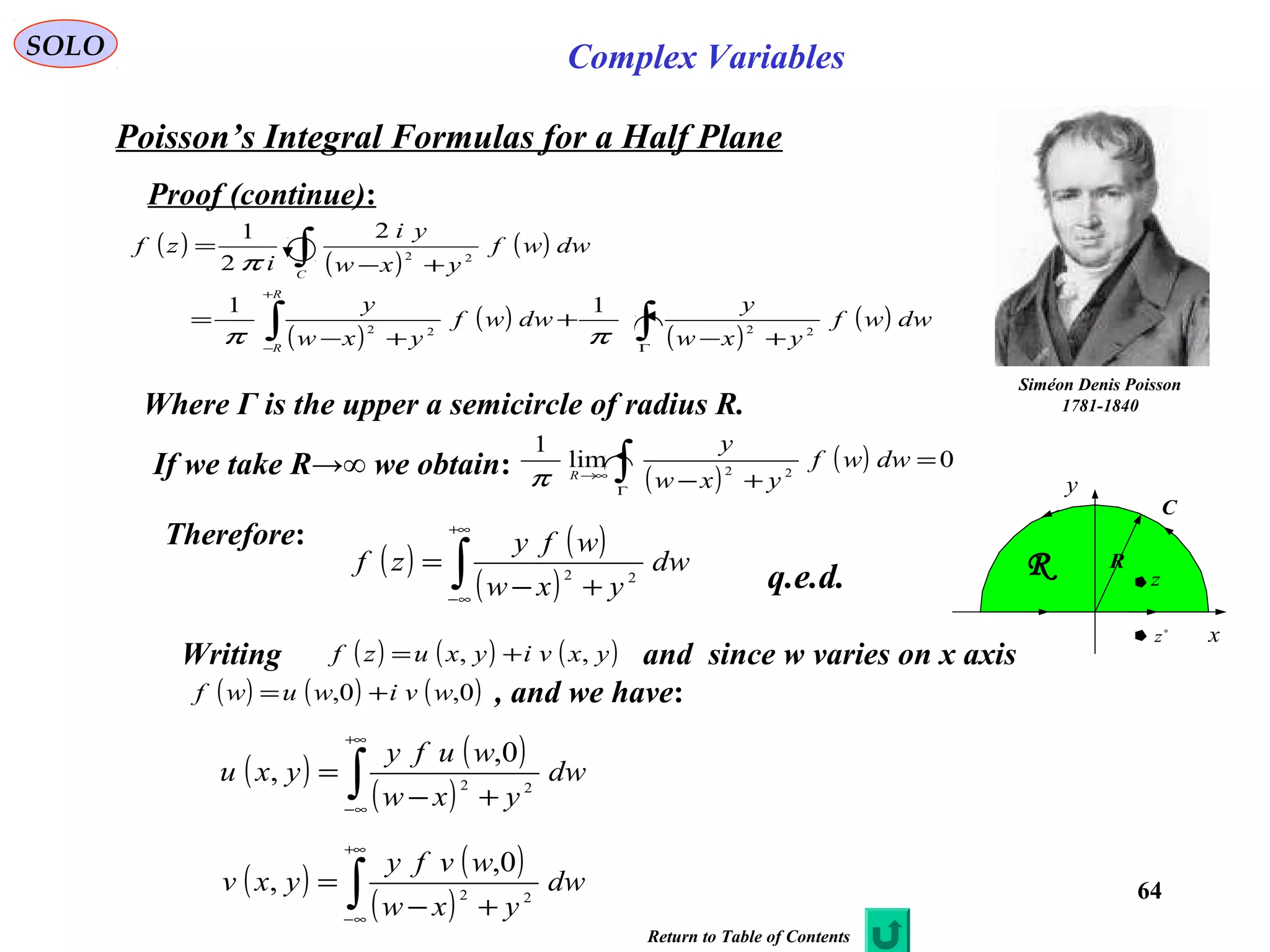 64
SOLO Complex Variables
Poisson’s Integral Formulas for a Half Plane
Siméon Denis Poisson
1781-1840
Proof (continue):
Where Γ is the upper a semicircle of radius R.
( )
( )
( )
( )
( )
( )
( )∫∫
∫
Γ
+
−
+−
+
+−
=
+−
=
dwwf
yxw
y
dwwf
yxw
y
dwwf
yxw
yi
i
zf
R
R
C
2222
22
11
2
2
1
ππ
π
If we take R→∞ we obtain: ( )
( ) 0lim
1
22
=
+−∫Γ
∞→
dwwf
yxw
y
R
π
( ) ( )
( )∫
+∞
∞−
+−
= dw
yxw
wfy
zf 22
Therefore:
( ) ( )
( )∫
+∞
∞−
+−
= dw
yxw
wufy
yxu 22
0,
,
( ) ( )
( )∫
+∞
∞−
+−
= dw
yxw
wvfy
yxv 22
0,
,
Writing and since w varies on x axis
, and we have:
( ) ( ) ( )yxviyxuzf ,, +=
( ) ( ) ( )0,0, wviwuwf +=
q.e.d.
C
x
y
R
∗
z
z
R
Return to Table of Contents
 