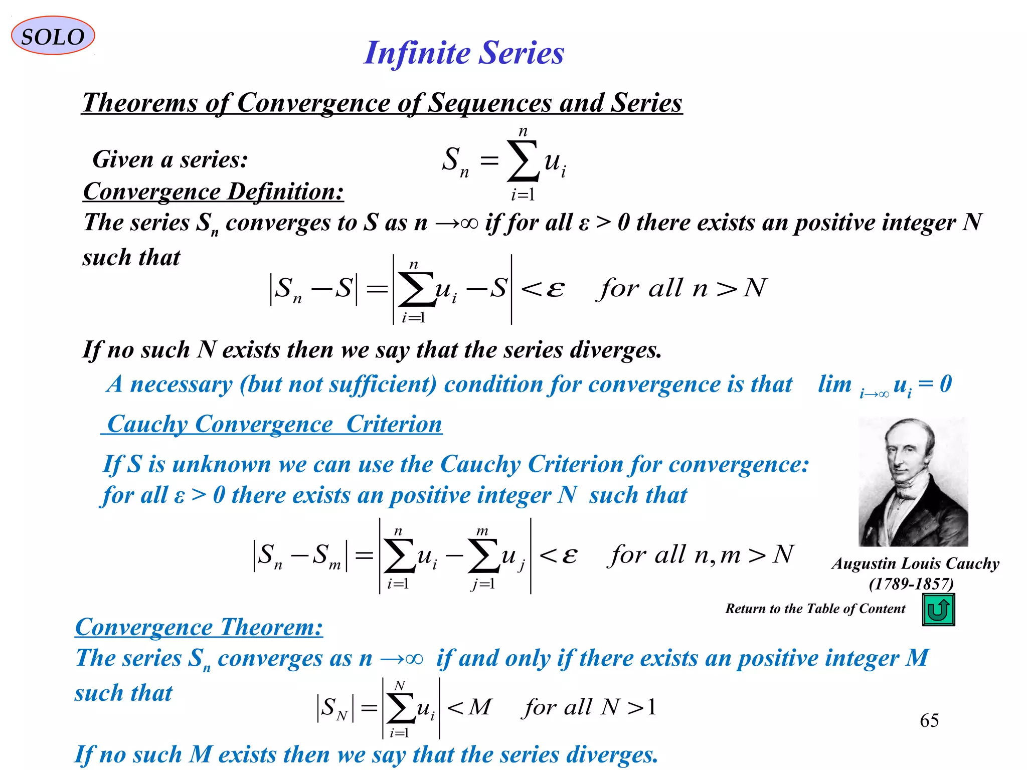 65
SOLO
Infinite Series
Given a series:
Theorems of Convergence of Sequences and Series
∑=
=
n
i
in uS
1Convergence Definition:
The series Sn converges to S as n →∞ if for all ε > 0 there exists an positive integer N
such that
If no such N exists then we say that the series diverges.
NnallforSuSS
n
i
in ><−=− ∑=
ε
1
Convergence Theorem:
The series Sn converges as n →∞ if and only if there exists an positive integer M
such that
If no such M exists then we say that the series diverges.
1
1
><= ∑=
NallforMuS
N
i
iN
If S is unknown we can use the Cauchy Criterion for convergence:
for all ε > 0 there exists an positive integer N such that
NmnallforuuSS
m
j
j
n
i
imn ><−=− ∑∑ ==
,
11
ε Augustin Louis Cauchy
)1789-1857(
A necessary (but not sufficient) condition for convergence is that lim i→∞ ui = 0
Return to the Table of Content
Cauchy Convergence Criterion
 