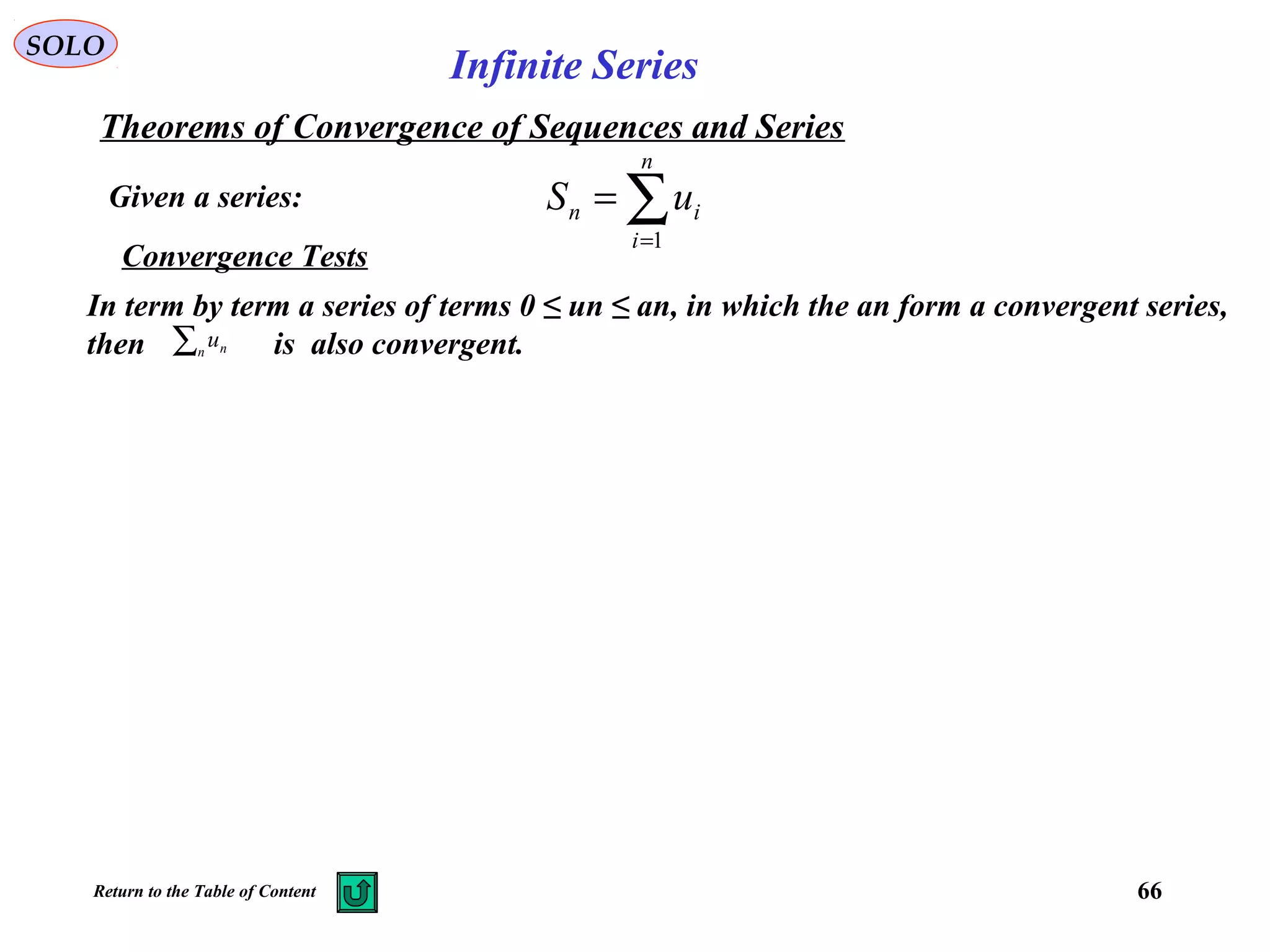 66
SOLO
Infinite Series
Given a series:
Theorems of Convergence of Sequences and Series
∑=
=
n
i
in uS
1
Convergence Tests
In term by term a series of terms 0 ≤ un ≤ an, in which the an form a convergent series,
then is also convergent.∑n nu
Return to the Table of Content
 