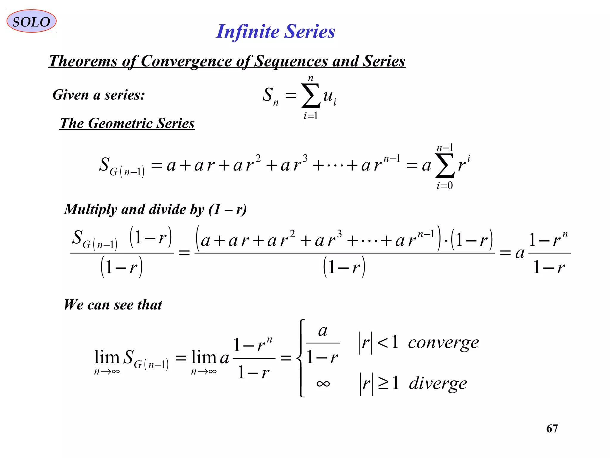 67
SOLO
The Geometric Series
( ) ( )
( )
( ) ( )
( ) r
r
a
r
rrarararaa
r
rS nn
nG
−
−
=
−
−⋅+++++
=
−
− −
−
1
1
1
1
1
1 132
1 
Multiply and divide by (1 – r)
( ) ∑
−
=
−
− =+++++=
1
0
132
1
n
i
in
nG rararararaaS 
We can see that
( )





≥∞
<
−=
−
−
=
∞→
−
∞→
diverger
converger
r
a
r
r
aS
n
n
nG
n
1
1
1
1
1
limlim 1
Given a series:
Theorems of Convergence of Sequences and Series
∑=
=
n
i
in uS
1
Infinite Series
 