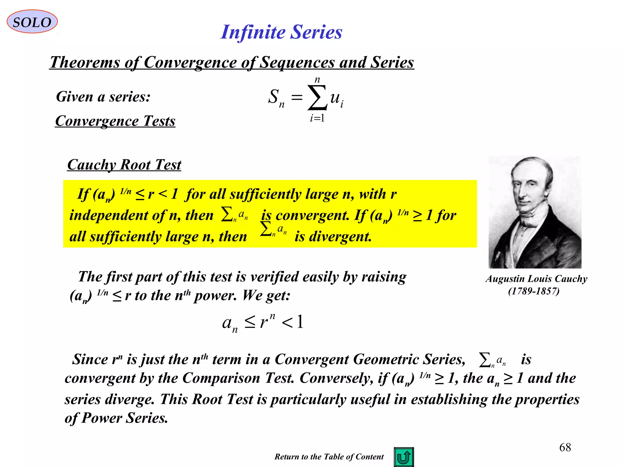 68
SOLO
Convergence Tests
Cauchy Root Test
Augustin Louis Cauchy
)1789-1857(
If (an) 1/n
≤ r < 1 for all sufficiently large n, with r
independent of n, then is convergent. If (an) 1/n
≥ 1 for
all sufficiently large n, then is divergent.
∑n na
∑n na
The first part of this test is verified easily by raising
(an) 1/n
≤ r to the nth
power. We get:
1<≤ n
n ra
∑n naSince rn
is just the nth
term in a Convergent Geometric Series, is
convergent by the Comparison Test. Conversely, if (an) 1/n
≥ 1, the an ≥ 1 and the
series diverge. This Root Test is particularly useful in establishing the properties
of Power Series.
Given a series:
Theorems of Convergence of Sequences and Series
∑=
=
n
i
in uS
1
Infinite Series
Return to the Table of Content
 