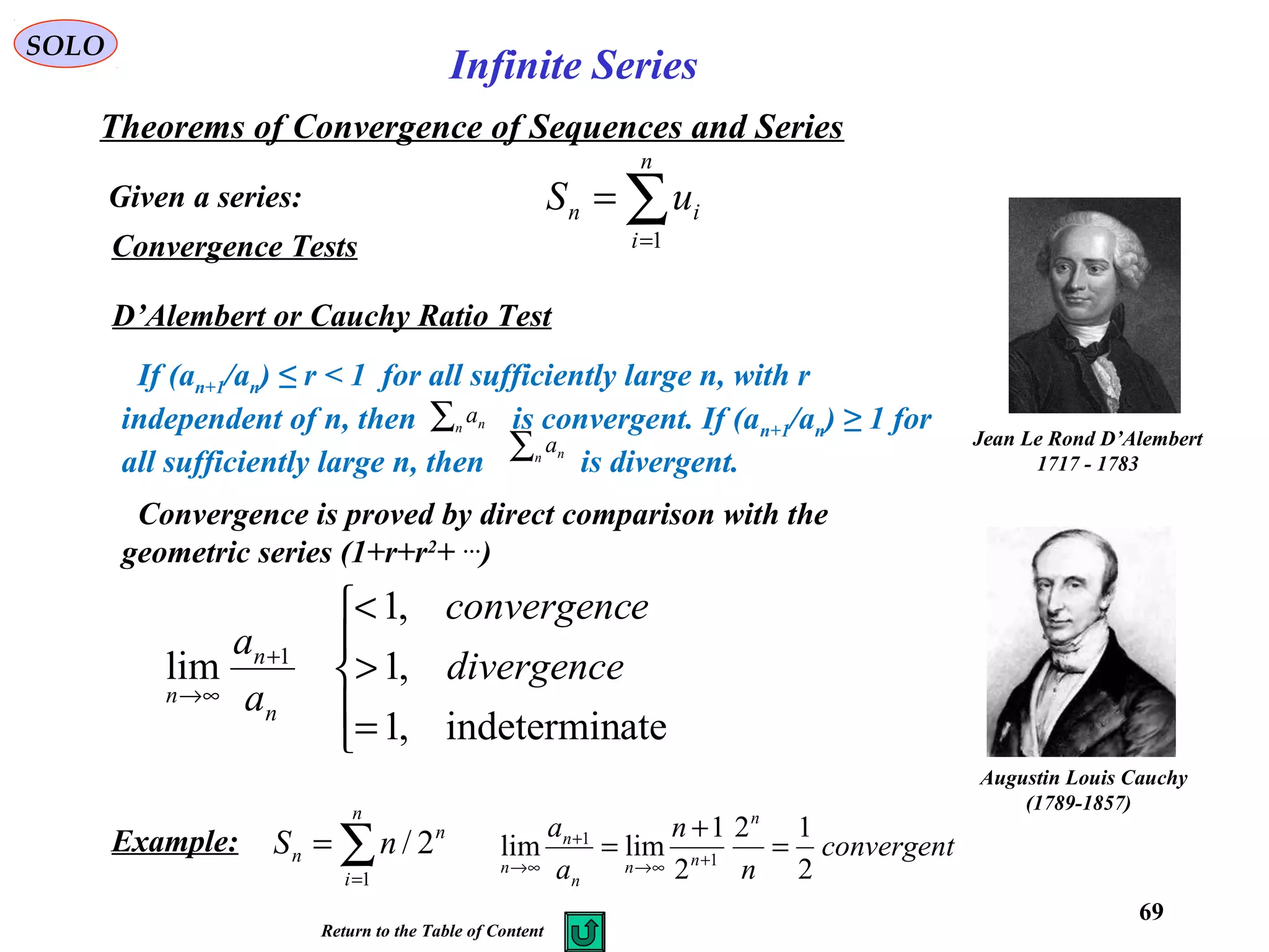 69
SOLO
Convergence Tests
D’Alembert or Cauchy Ratio Test
Jean Le Rond D’Alembert
1717 - 1783
If (an+1/an) ≤ r < 1 for all sufficiently large n, with r
independent of n, then is convergent. If (an+1/an) ≥ 1 for
all sufficiently large n, then is divergent.
∑n na
∑n na
Convergence is proved by direct comparison with the
geometric series (1+r+r2
+ …
)





=
>
<
+
∞→
ateindetermin,1
,1
,1
lim 1
divergence
econvergenc
a
a
n
n
n
∑=
=
n
i
n
n nS
1
2/Example: convergent
n
n
a
a n
nn
n
n
n 2
12
2
1
limlim 1
1
=
+
= +∞→
+
∞→
Given a series:
Theorems of Convergence of Sequences and Series
∑=
=
n
i
in uS
1
Infinite Series
Return to the Table of Content
Augustin Louis Cauchy
)1789-1857(
 