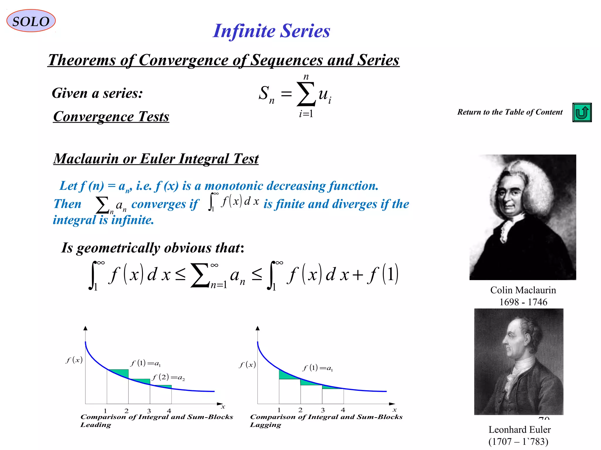 70
SOLO
Convergence Tests
Maclaurin or Euler Integral Test
Given a series:
Theorems of Convergence of Sequences and Series
∑=
=
n
i
in uS
1
Infinite Series
Return to the Table of Content
Let f (n) = an, i.e. f (x) is a monotonic decreasing function.
Then converges if is finite and diverges if the
integral is infinite.
∑n na ( )∫
∞
1
xdxf
( ) ( ) ( )1
111
fxdxfaxdxf n n +≤≤ ∫∑∫
∞∞
=
∞
Colin Maclaurin
1698 - 1746
Leonhard Euler
(1707 – 1`783)
Is geometrically obvious that:
( )xf
x
1 2 3 4
( ) 11 af =
( ) 22 af =
Comparison of Integral and Sum-Blocks
Leading
( )xf
x1 2 3 4
( ) 11 af =
Comparison of Integral and Sum-Blocks
Lagging
 