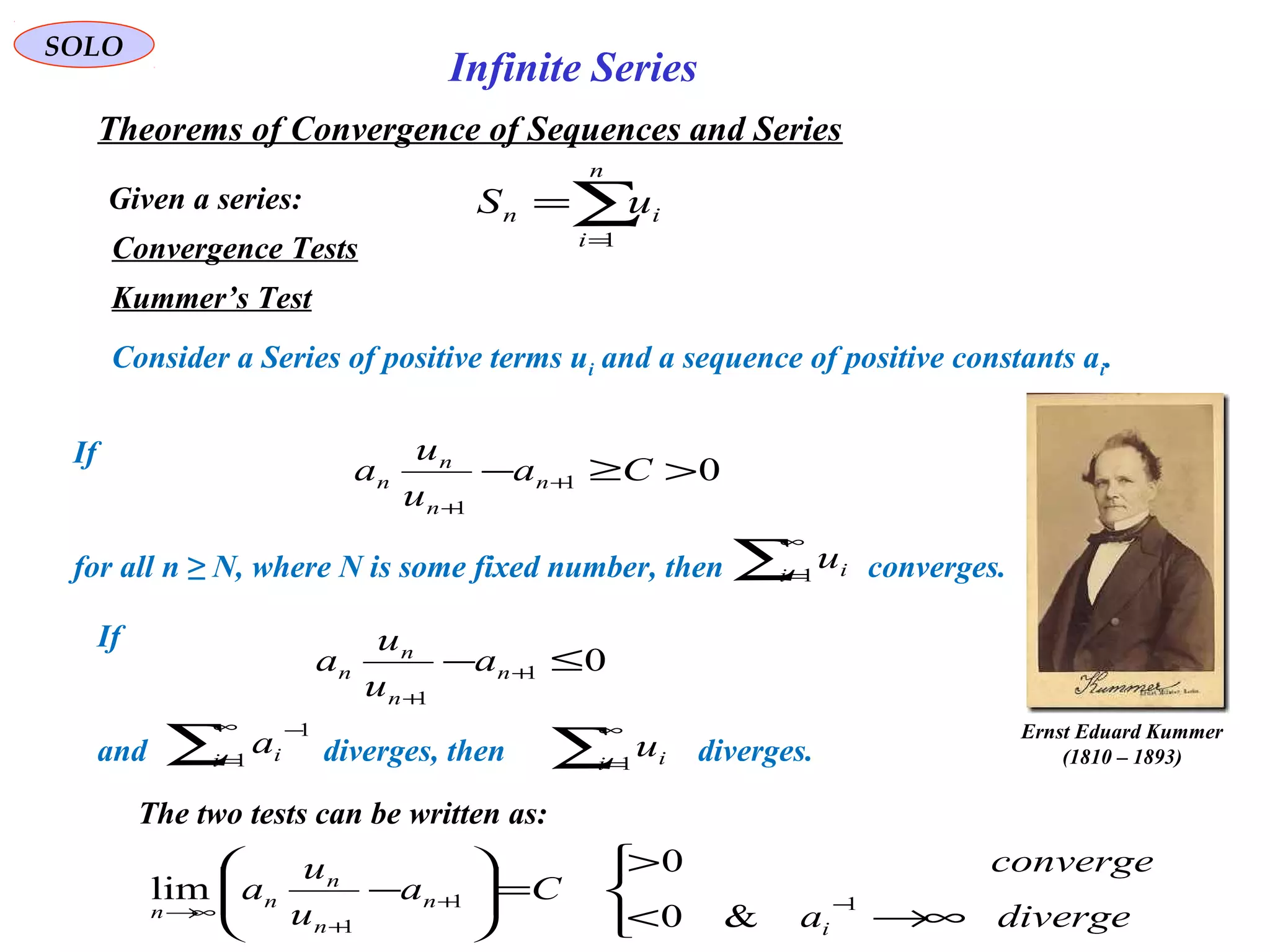 SOLO
Convergence Tests
Kummer’s Test
Consider a Series of positive terms ui and a sequence of positive constants ai.
If
for all n ≥ N, where N is some fixed number, then converges.
If
and diverges, then diverges.
The two tests can be written as:
Given a series:
Theorems of Convergence of Sequences and Series
∑=
=
n
i
in uS
1
Infinite Series
∑
∞
=1i iu
01
1
>≥− +
+
Ca
u
u
a n
n
n
n
01
1
≤− +
+
n
n
n
n a
u
u
a
∑
∞
=1i iu∑
∞
=
−
1
1
i ia



∞→<
>
=





− −+
+
∞→ divergea
converge
Ca
u
u
a
i
n
n
n
n
n 11
1 &0
0
lim
Ernst Eduard Kummer
(1810 – 1893)
 