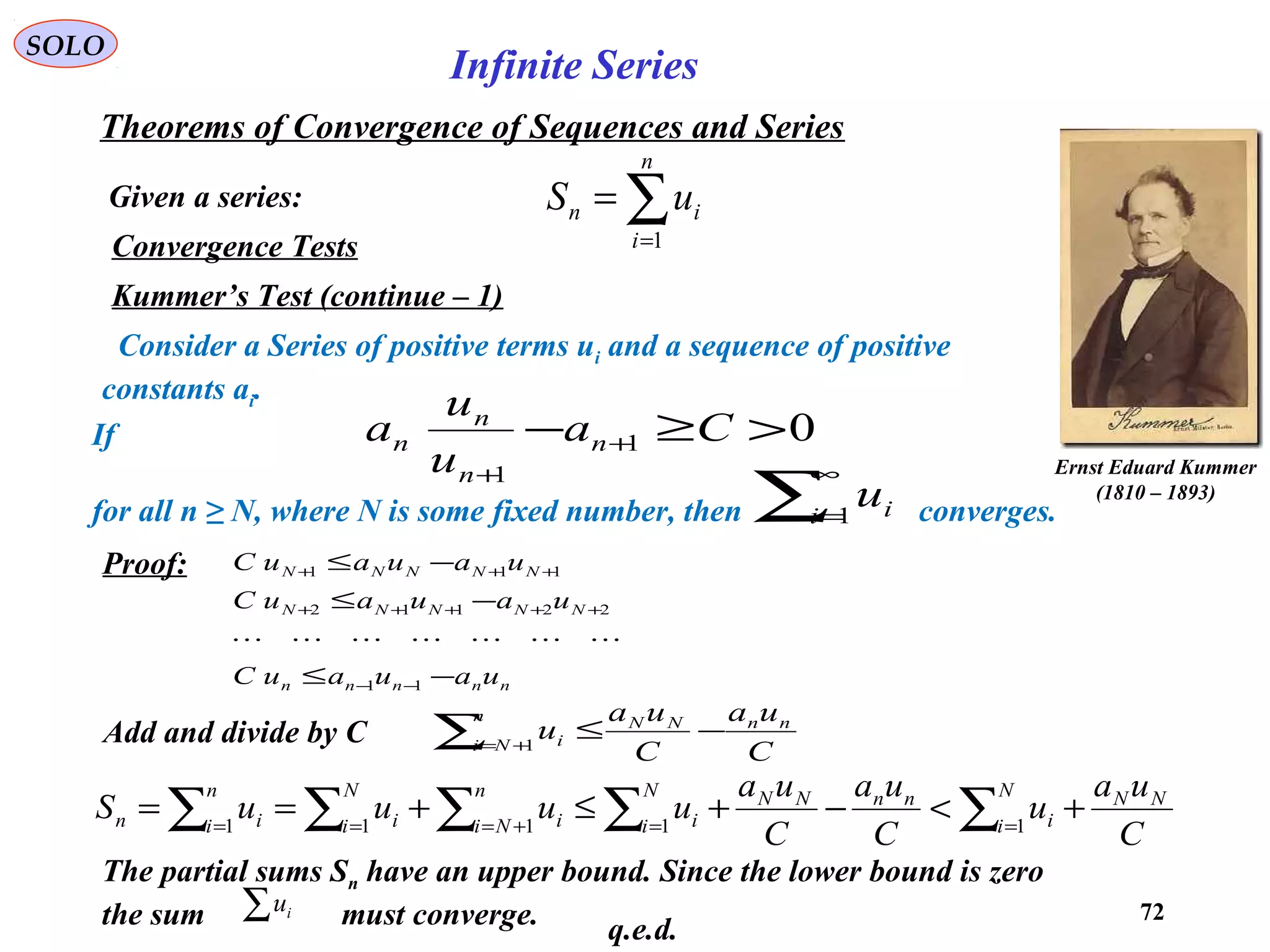72
SOLO
Convergence Tests
Kummer’s Test (continue – 1)
Consider a Series of positive terms ui and a sequence of positive
constants ai.
If
for all n ≥ N, where N is some fixed number, then converges.
01
1
>≥− +
+
Ca
u
u
a n
n
n
n
∑
∞
=1i iu
Ernst Eduard Kummer
(1810 – 1893)
nnnnn
NNNNN
NNNNN
uauauC
uauauC
uauauC
−≤
−≤
−≤
−−
+++++
+++
11
22112
111

Proof:
Add and divide by C
C
ua
C
ua
u nnNNn
Ni i −≤∑ += 1
C
ua
u
C
ua
C
ua
uuuuS NNN
i i
nnNNN
i i
n
Ni i
N
i i
n
i in +<−+≤+== ∑∑∑∑∑ ==+=== 11111
The partial sums Sn have an upper bound. Since the lower bound is zero
the sum must converge.∑ iu
q.e.d.
Given a series:
Theorems of Convergence of Sequences and Series
∑=
=
n
i
in uS
1
Infinite Series
 