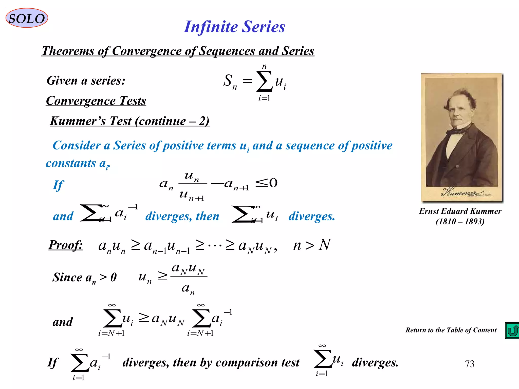 73
SOLO
Convergence Tests
Kummer’s Test (continue – 2)
Given a series:
Theorems of Convergence of Sequences and Series
∑=
=
n
i
in uS
1
Infinite Series
Consider a Series of positive terms ui and a sequence of positive
constants ai.
If
and diverges, then diverges.
01
1
≤− +
+
n
n
n
n a
u
u
a
∑
∞
=1i iu∑
∞
=
−
1
1
i ia
Proof: Nnuauaua NNnnnn >≥≥≥ −− ,11 
Since an > 0
n
NN
n
a
ua
u ≥
and ∑∑
∞
+=
−
∞
+=
≥
1
1
1 Ni
iNN
Ni
i auau
If diverges, then by comparison test diverges.∑
∞
=
−
1
1
i
ia ∑
∞
=1i
iu
Return to the Table of Content
Ernst Eduard Kummer
(1810 – 1893)
 