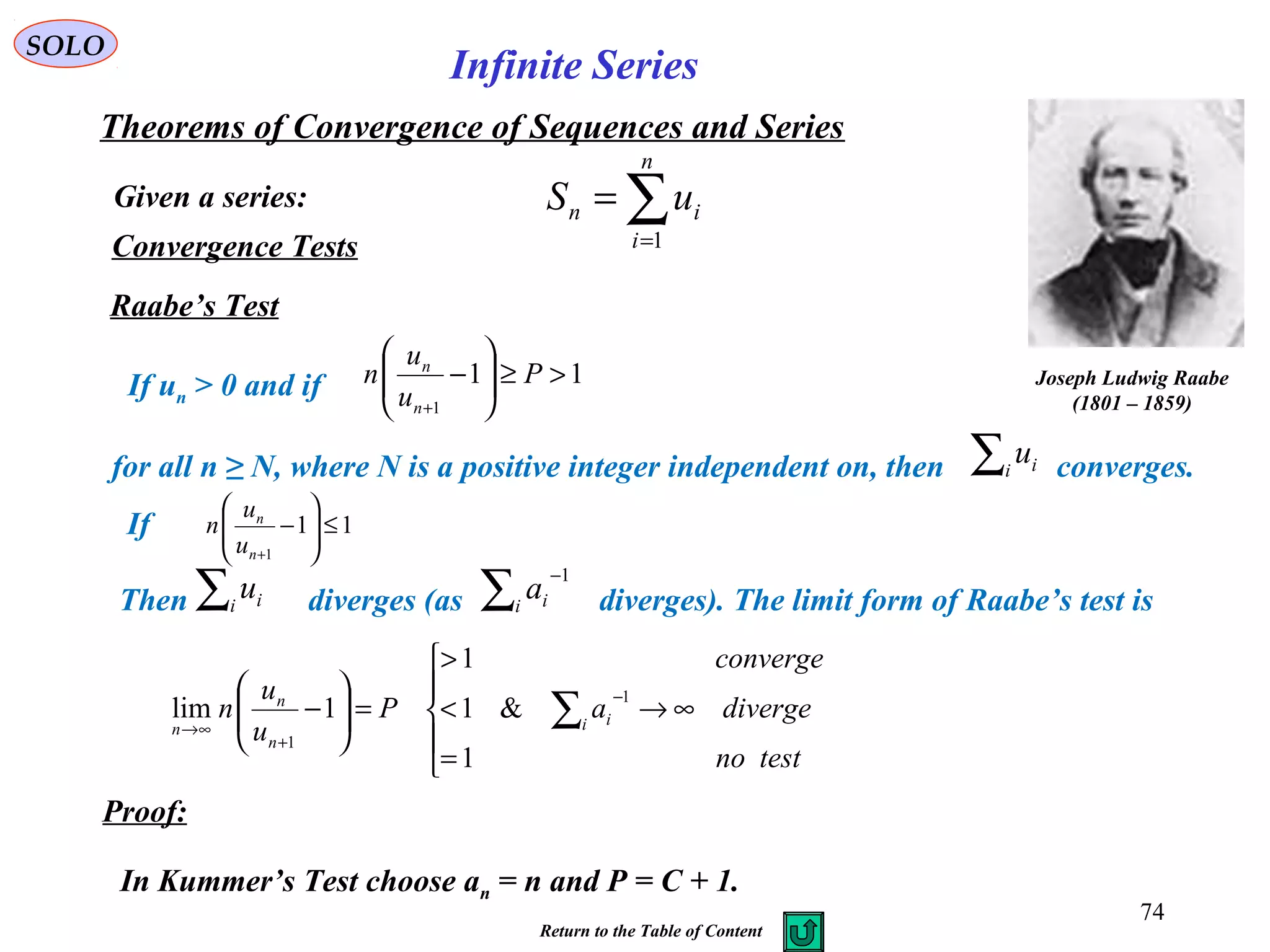 74
SOLO
Convergence Tests
Raabe’s Test
If un > 0 and if
for all n ≥ N, where N is a positive integer independent on, then converges.
If
Then diverges (as diverges). The limit form of Raabe’s test is
Proof:
In Kummer’s Test choose an = n and P = C + 1.
Joseph Ludwig Raabe
(1801 – 1859)
Given a series:
Theorems of Convergence of Sequences and Series
∑=
=
n
i
in uS
1
Infinite Series
Return to the Table of Content
11
1
>≥





−
+
P
u
u
n
n
n
∑i iu
11
1
≤





−
+n
n
u
u
n
∑i iu ∑
−
i ia
1





=
∞→<
>
=





− ∑
−
+
∞→
testno
divergea
converge
P
u
u
n i i
n
n
n
1
&1
1
1lim
1
1
 
