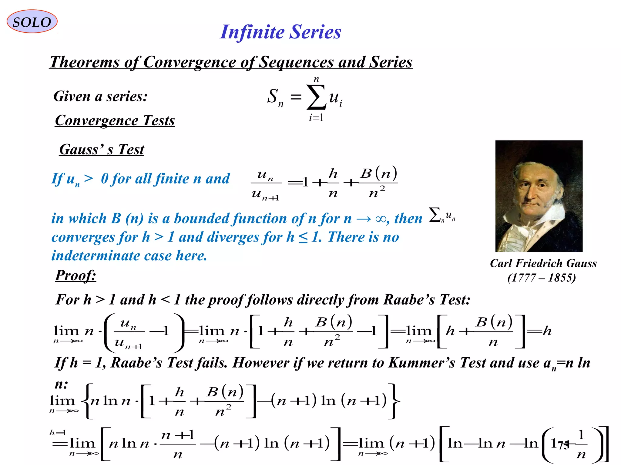 75
SOLO
Convergence Tests
Gauss’ s Test
Carl Friedrich Gauss
(1777 – 1855)
If un > 0 for all finite n and
in which B (n) is a bounded function of n for n → ∞, then
converges for h > 1 and diverges for h ≤ 1. There is no
indeterminate case here.
( )
2
1
1
n
nB
n
h
u
u
n
n
++=
+
∑n nu
Proof:
For h > 1 and h < 1 the proof follows directly from Raabe’s Test:
( ) ( ) h
n
nB
h
n
nB
n
h
n
u
u
n
nn
n
n
n
=



+=



−++⋅=





−⋅
∞→∞→
+
∞→
lim11lim1lim 2
1
If h = 1, Raabe’s Test fails. However if we return to Kummer’s Test and use an=n ln
n: ( ) ( ) ( )
( ) ( ) ( ) 











+−−+=



++−
+
⋅=






++−



++⋅
∞→∞→
=
∞→
n
nnnn
n
n
nn
nn
n
nB
n
h
nn
nn
h
n
1
1lnlnln1lim1ln1
1
lnlim
1ln11lnlim
1
2
Given a series:
Theorems of Convergence of Sequences and Series
∑=
=
n
i
in uS
1
Infinite Series
 