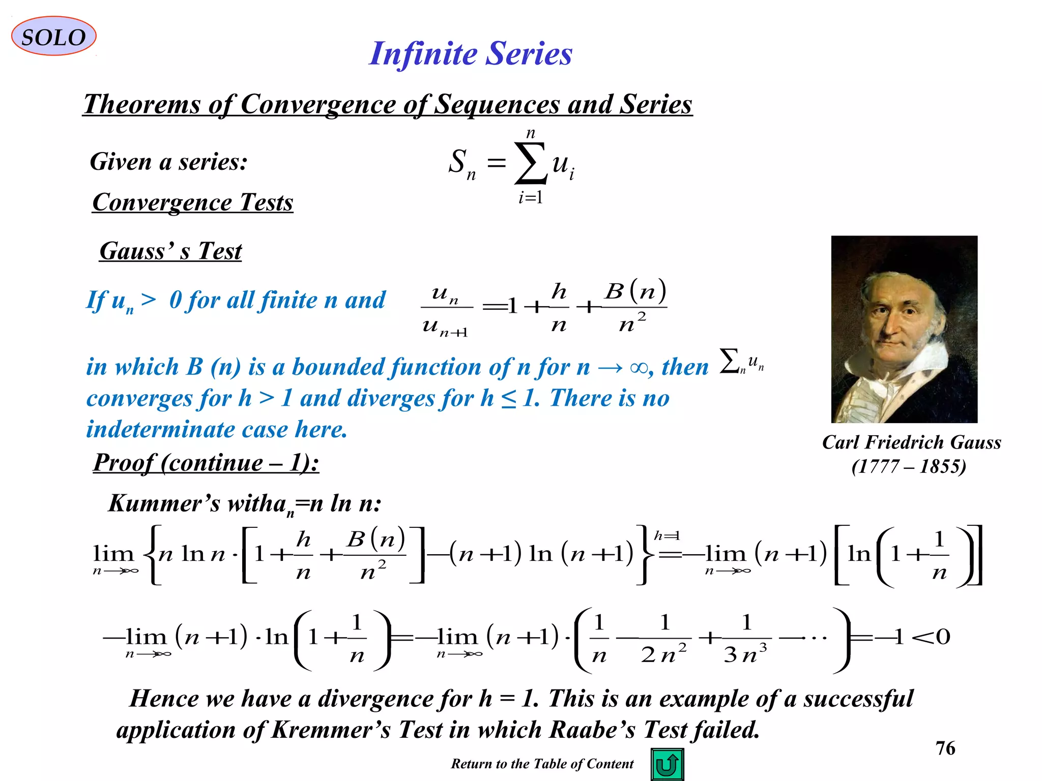 76
SOLO
Convergence Tests
Gauss’ s Test
Carl Friedrich Gauss
(1777 – 1855)
If un > 0 for all finite n and
in which B (n) is a bounded function of n for n → ∞, then
converges for h > 1 and diverges for h ≤ 1. There is no
indeterminate case here.
( )
2
1
1
n
nB
n
h
u
u
n
n
++=
+
∑n nu
Proof (continue – 1):
Kummer’s withan=n ln n:
( ) ( ) ( ) ( ) 











++−=






++−





++⋅
∞→
=
∞→ n
nnn
n
nB
n
h
nn
n
h
n
1
1ln1lim1ln11lnlim
1
2
( ) ( ) 01
3
1
2
11
1lim
1
1ln1lim 32
<−=





−+−⋅+−=





+⋅+−
∞→∞→

nnn
n
n
n
nn
Hence we have a divergence for h = 1. This is an example of a successful
application of Kremmer’s Test in which Raabe’s Test failed.
Given a series:
Theorems of Convergence of Sequences and Series
∑=
=
n
i
in uS
1
Infinite Series
Return to the Table of Content
 