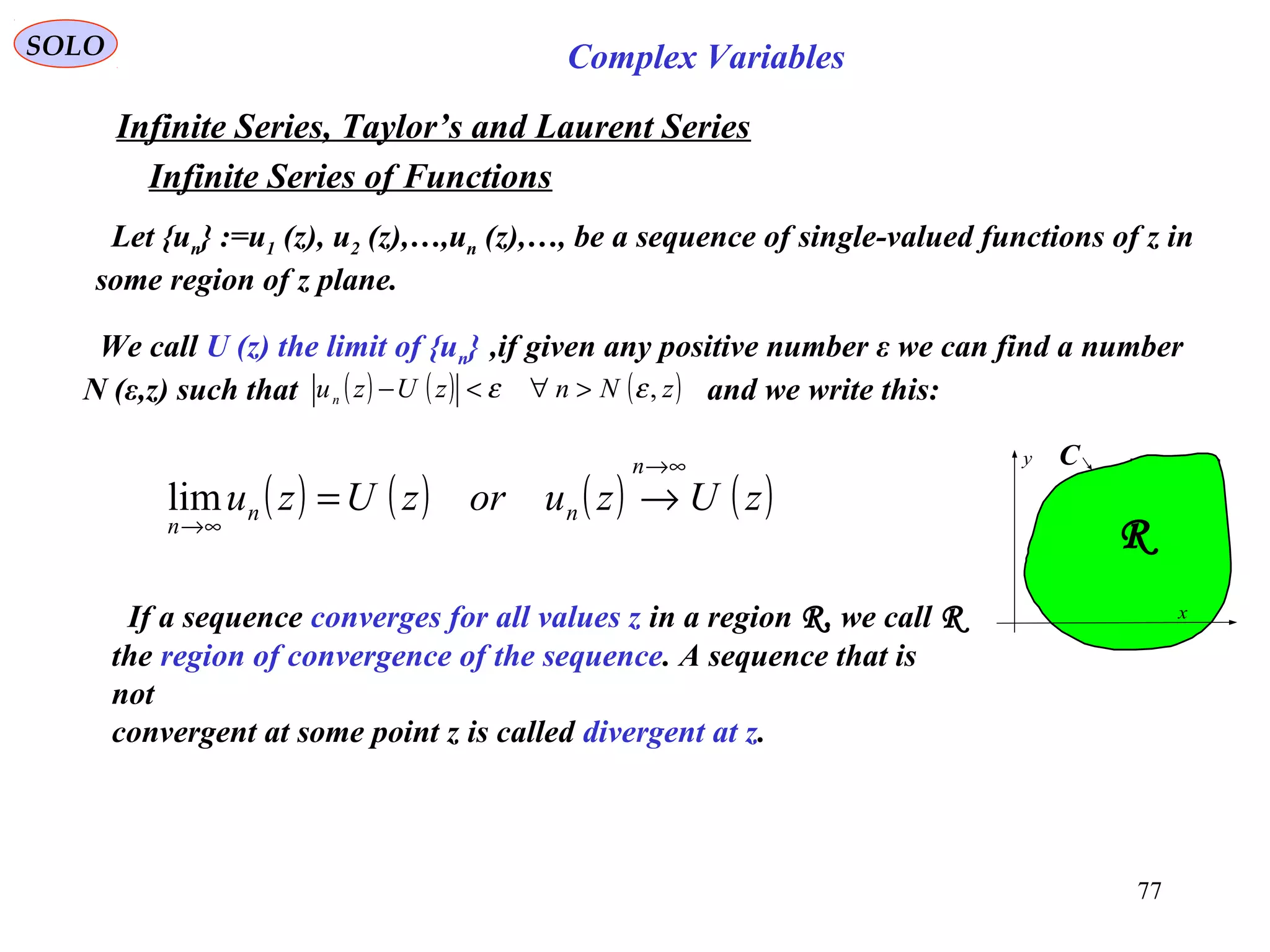 77
SOLO Complex Variables
Infinite Series, Taylor’s and Laurent Series
Let {un} :=u1 (z), u2 (z),…,un (z),…, be a sequence of single-valued functions of z in
some region of z plane.
We call U (z) the limit of {un} ,if given any positive number ε we can find a number
N (ε,z) such that and we write this:( ) ( ) ( )zNnzUzun ,εε >∀<−
( ) ( ) ( ) ( )zUzuorzUzu
n
nn
n
∞→
∞→
→=lim
x
y C
R
If a sequence converges for all values z in a region R, we call R
the region of convergence of the sequence. A sequence that is
not
convergent at some point z is called divergent at z.
Infinite Series of Functions
 