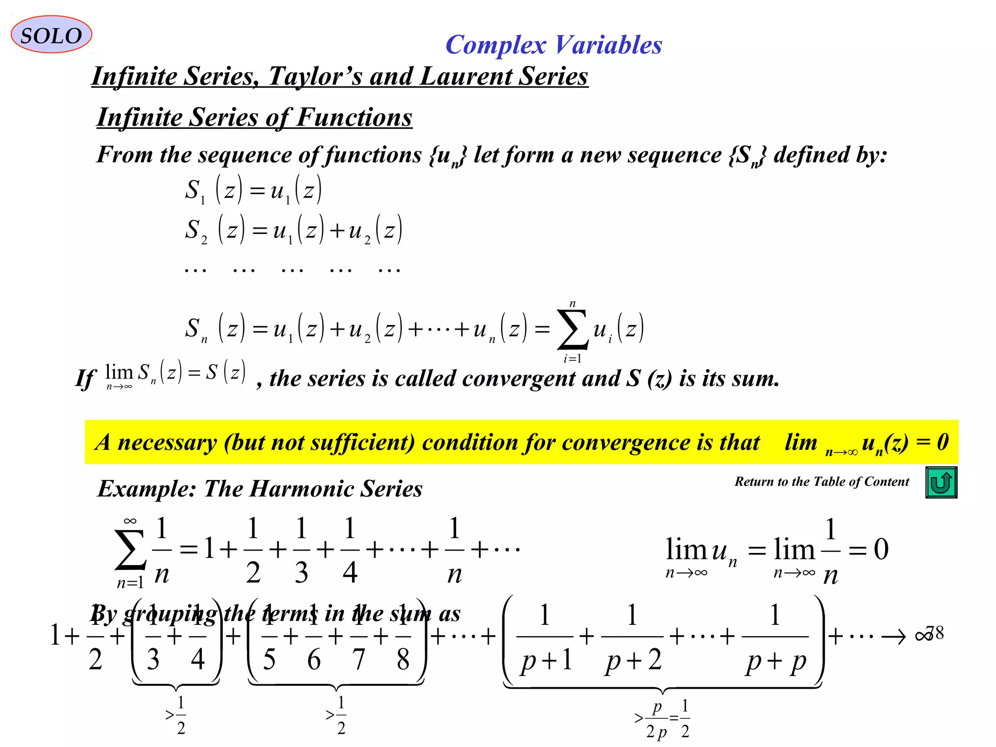 78
SOLO Complex Variables
Infinite Series, Taylor’s and Laurent Series
Infinite Series of Functions
From the sequence of functions {un} let form a new sequence {Sn} defined by:
( ) ( )
( ) ( ) ( )
( ) ( ) ( ) ( ) ( )∑=
=+++=
+=
=
n
i
inn
zuzuzuzuzS
zuzuzS
zuzS
1
21
212
11


If , the series is called convergent and S (z) is its sum.( ) ( )zSzSnn
=∞→
lim
A necessary (but not sufficient) condition for convergence is that lim n→∞ un(z) = 0
Example: The Harmonic Series
 ++++++=∑
∞
= nnn
1
4
1
3
1
2
1
1
1
1
0
1
limlim ==
∞→∞→ n
u
n
n
n
By grouping the terms in the sum as
∞→+





+
++
+
+
+
++





++++





+++
=>>>

  

  
2
1
22
1
2
1
1
2
1
1
1
8
1
7
1
6
1
5
1
4
1
3
1
2
1
1
p
p
pppp
Return to the Table of Content
 