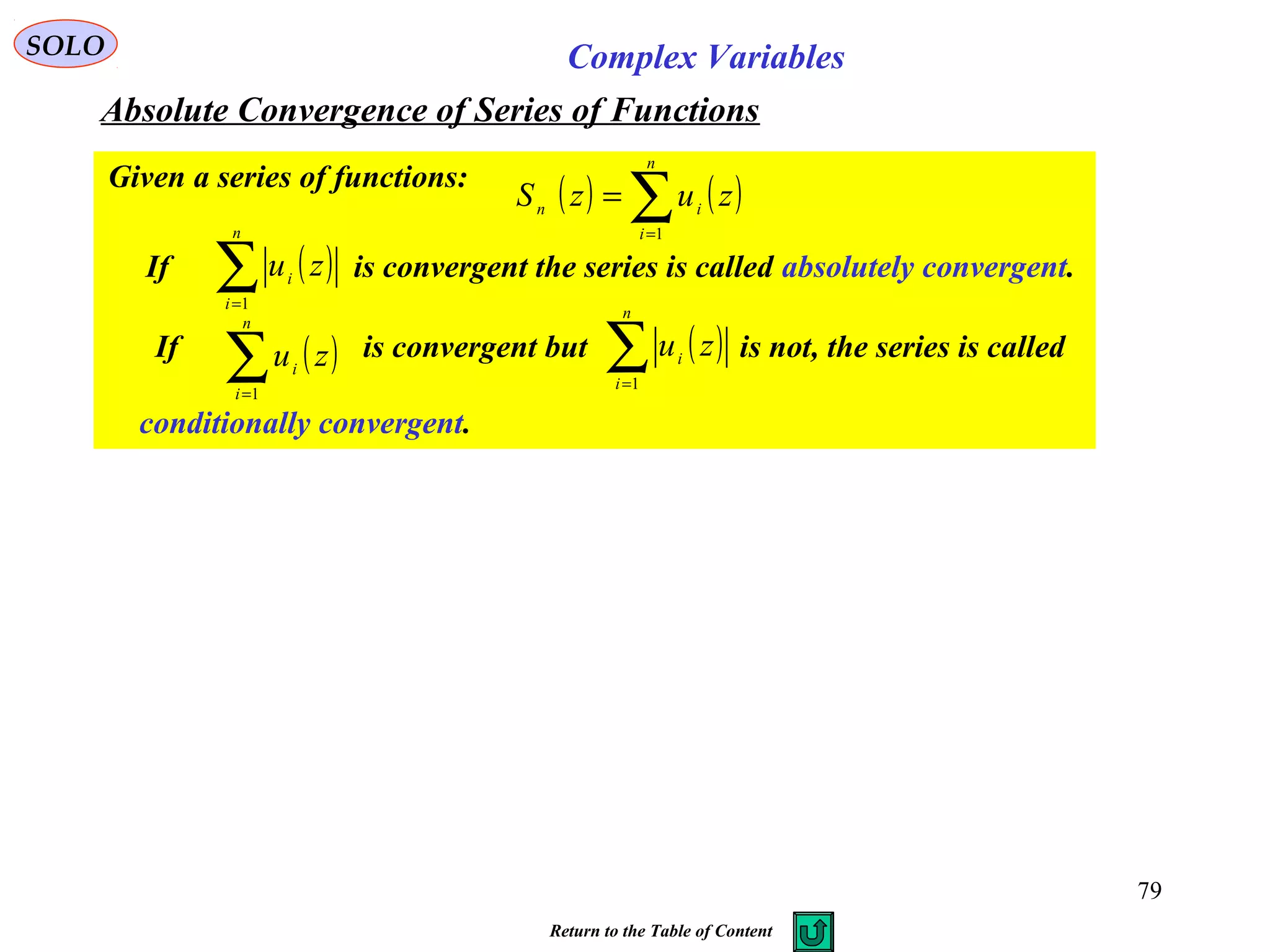 79
SOLO Complex Variables
Absolute Convergence of Series of Functions
Given a series of functions:
( ) ( )∑=
=
n
i
in
zuzS
1
If is convergent the series is called absolutely convergent.( )∑=
n
i
i zu
1
If is convergent but is not, the series is called
conditionally convergent.
( )∑=
n
i
i
zu
1
( )∑=
n
i
i zu
1
Return to the Table of Content
 