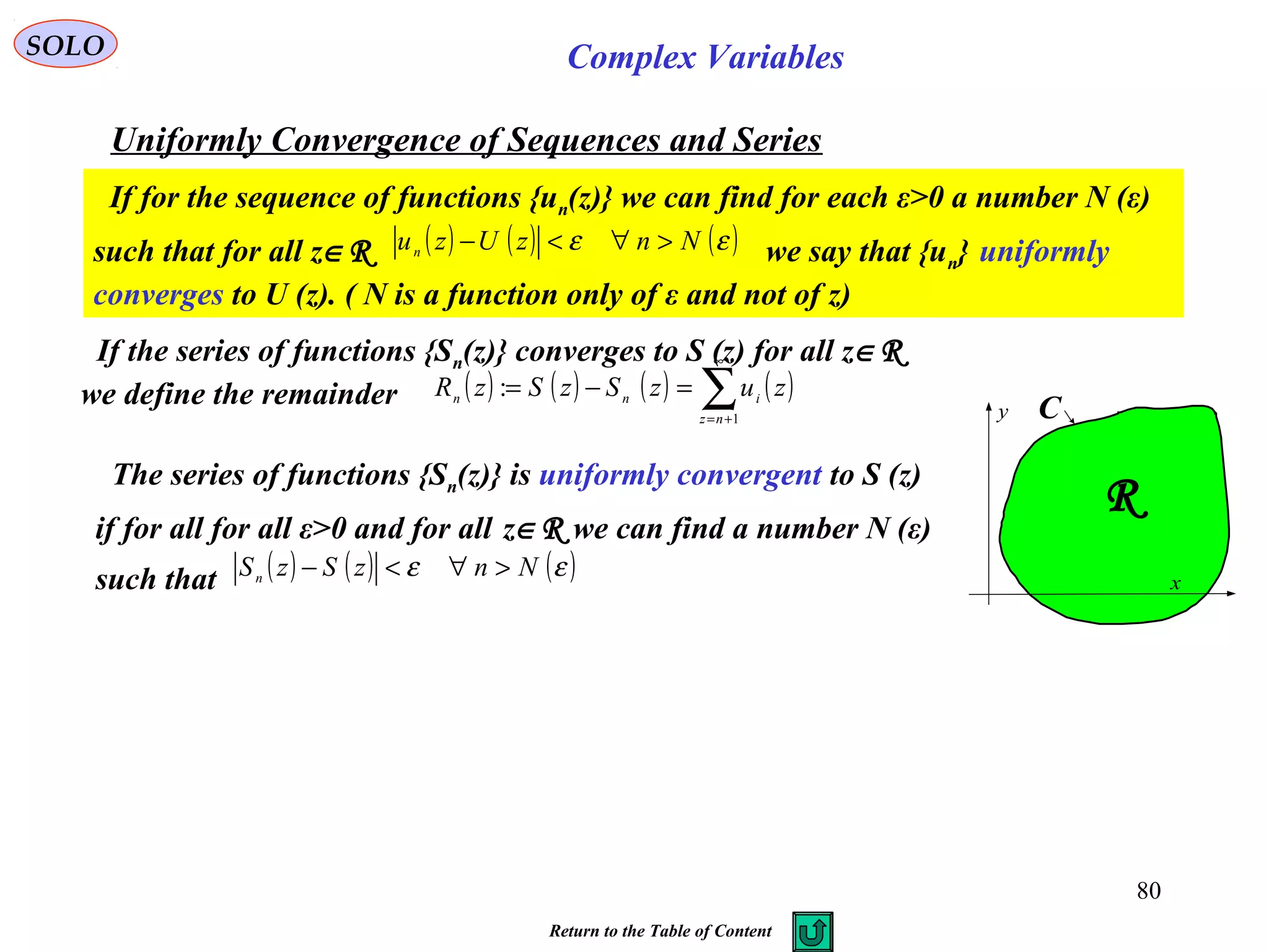 80
SOLO Complex Variables
Uniformly Convergence of Sequences and Series
If for the sequence of functions {un(z)} we can find for each ε>0 a number N (ε)
such that for all z∈R we say that {un} uniformly
converges to U (z). ( N is a function only of ε and not of z)
( ) ( ) ( )εε NnzUzun >∀<−
If the series of functions {Sn(z)} converges to S (z) for all z∈R
we define the remainder ( ) ( ) ( ) ( )∑
∞
+=
=−=
1
:
nz
inn zuzSzSzR
The series of functions {Sn(z)} is uniformly convergent to S (z)
if for all for all ε>0 and for all z∈R we can find a number N (ε)
such that ( ) ( ) ( )εε NnzSzSn >∀<− x
y C
R
Return to the Table of Content
 