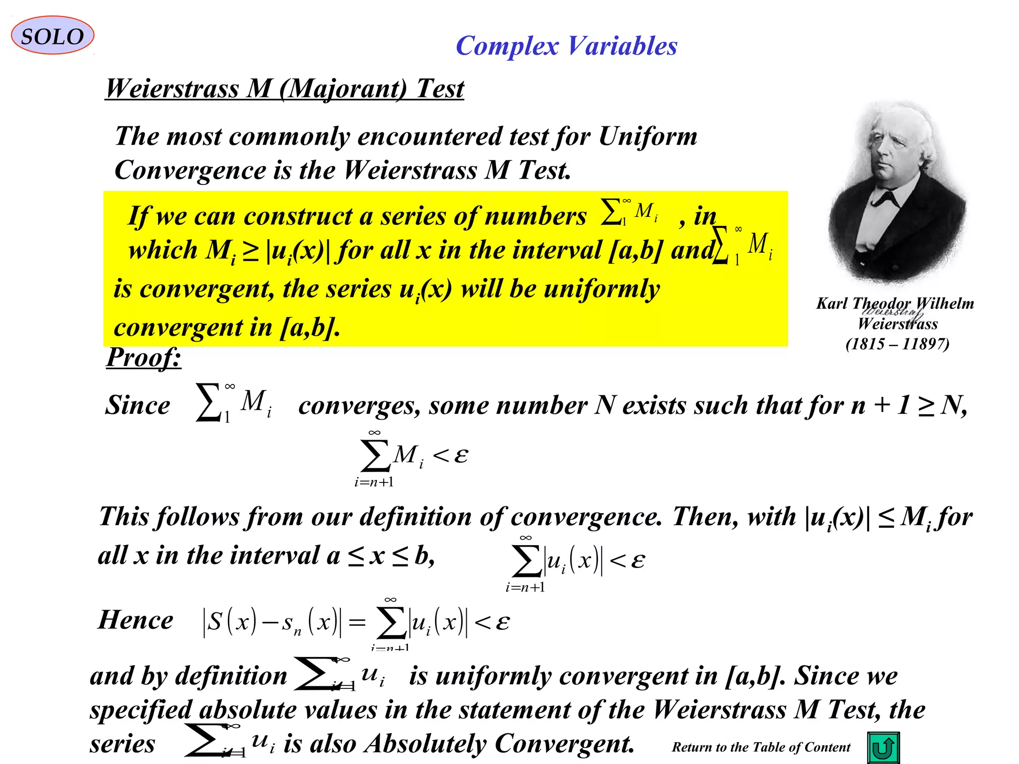 81
SOLO Complex Variables
Weierstrass M (Majorant) Test
Karl Theodor Wilhelm
Weierstrass
(1815 – 11897)
The most commonly encountered test for Uniform
Convergence is the Weierstrass M Test.
Proof:
Since converges, some number N exists such that for n + 1 ≥ N,
If we can construct a series of numbers , in
which Mi ≥ |ui(x)| for all x in the interval [a,b] and
is convergent, the series ui(x) will be uniformly
convergent in [a,b].
∑
∞
1 iM
∑
∞
1 iM
∑
∞
1 iM
ε<∑
∞
+= 1ni
iM
This follows from our definition of convergence. Then, with |ui(x)| ≤ Mi for
all x in the interval a ≤ x ≤ b, ( ) ε<∑
∞
+= 1ni
i xu
Hence ( ) ( ) ( ) ε<=− ∑
∞
+= 1ni
in xuxsxS
and by definition is uniformly convergent in [a,b]. Since we
specified absolute values in the statement of the Weierstrass M Test, the
series is also Absolutely Convergent. Return to the Table of Content
∑
∞
=1i iu
∑
∞
=1i iu
 
