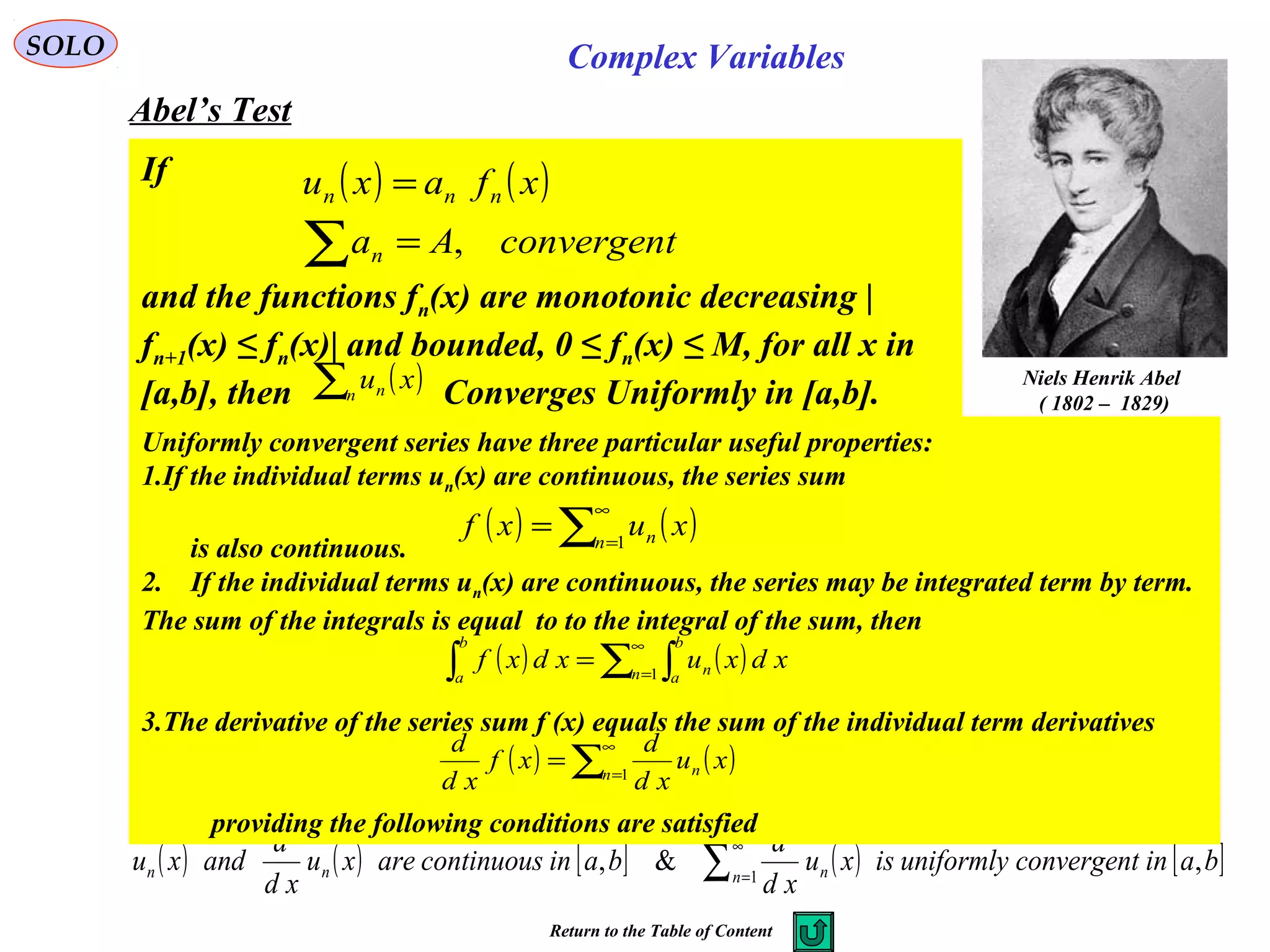 SOLO Complex Variables
Abel’s Test
Niels Henrik Abel
( 1802 – 1829)
If
and the functions fn(x) are monotonic decreasing |
fn+1(x) ≤ fn(x)| and bounded, 0 ≤ fn(x) ≤ M, for all x in
[a,b], then Converges Uniformly in [a,b].
( ) ( )
convergentAa
xfaxu
n
nnn
,=
=
∑
( )∑n n xu
( ) ( ) [ ] ( ) [ ]bainconvergentuniformlyisxu
xd
d
baincontinuousarexu
xd
d
andxu n nnn ,&, 1∑
∞
=
Return to the Table of Content
Uniformly convergent series have three particular useful properties:
1.If the individual terms un(x) are continuous, the series sum
is also continuous.
2. If the individual terms un(x) are continuous, the series may be integrated term by term.
The sum of the integrals is equal to to the integral of the sum, then
3.The derivative of the series sum f (x) equals the sum of the individual term derivatives
providing the following conditions are satisfied
( ) ( )∑
∞
=
= 1n n xuxf
( ) ( )∑ ∫∫
∞
=
= 1n
b
a
n
b
a
xdxuxdxf
( ) ( )∑
∞
=
= 1n n xu
xd
d
xf
xd
d
 