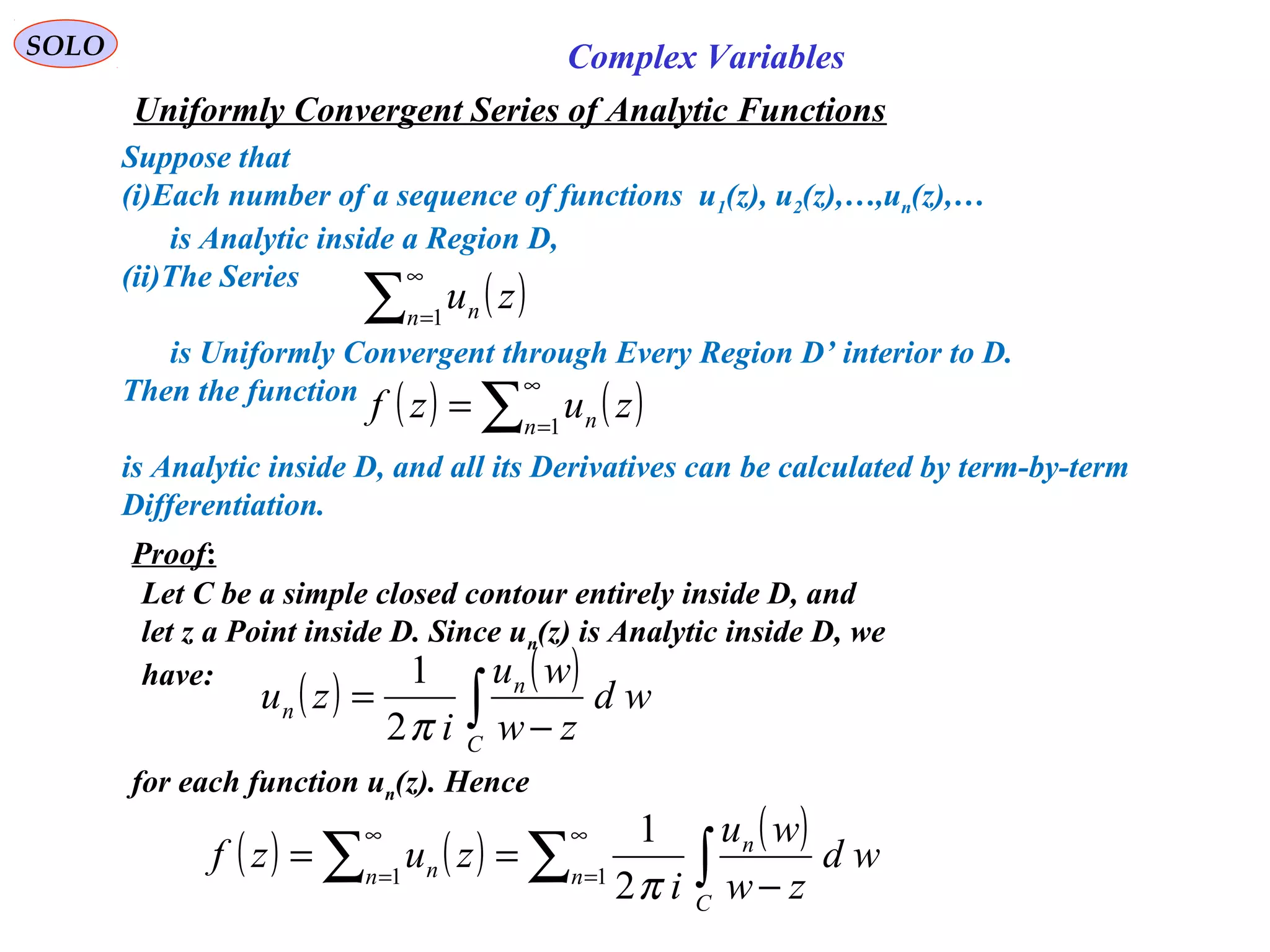SOLO Complex Variables
Uniformly Convergent Series of Analytic Functions
Suppose that
(i)Each number of a sequence of functions u1(z), u2(z),…,un(z),…
is Analytic inside a Region D,
(ii)The Series
is Uniformly Convergent through Every Region D’ interior to D.
Then the function
is Analytic inside D, and all its Derivatives can be calculated by term-by-term
Differentiation.
( )∑
∞
=1n n zu
( ) ( )∑
∞
=
= 1n n zuzf
Proof:
Let C be a simple closed contour entirely inside D, and
let z a Point inside D. Since un(z) is Analytic inside D, we
have:
( ) ( )
∫ −
=
C
n
n wd
zw
wu
i
zu
π2
1
for each function un(z). Hence
( ) ( ) ( )
∑ ∫∑
∞
=
∞
=
−
== 11
2
1
n
C
n
n n wd
zw
wu
i
zuzf
π
 