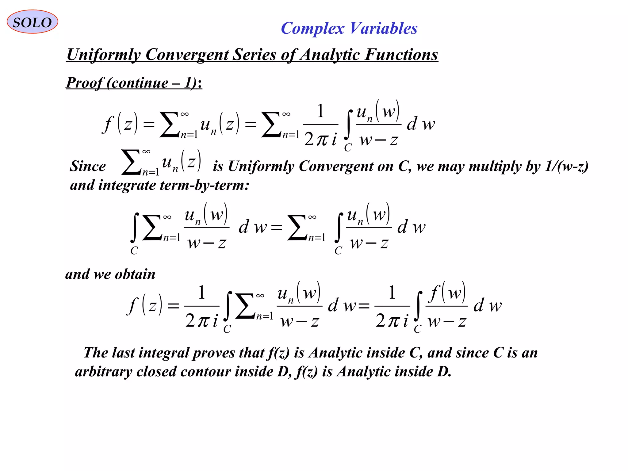 SOLO Complex Variables
Uniformly Convergent Series of Analytic Functions
Proof (continue – 1):
Since is Uniformly Convergent on C, we may multiply by 1/(w-z)
and integrate term-by-term:
and we obtain
( ) ( ) ( )
∑ ∫∑
∞
=
∞
=
−
== 11
2
1
n
C
n
n n wd
zw
wu
i
zuzf
π
( )∑
∞
=1n n zu
( ) ( )
∑ ∫∫∑
∞
=
∞
=
−
=
− 11 n
C
n
C
n
n
wd
zw
wu
wd
zw
wu
( ) ( ) ( )
∫∫∑ −
=
−
=
∞
=
CC
n
n
wd
zw
wf
i
wd
zw
wu
i
zf
ππ 2
1
2
1
1
The last integral proves that f(z) is Analytic inside C, and since C is an
arbitrary closed contour inside D, f(z) is Analytic inside D.
 