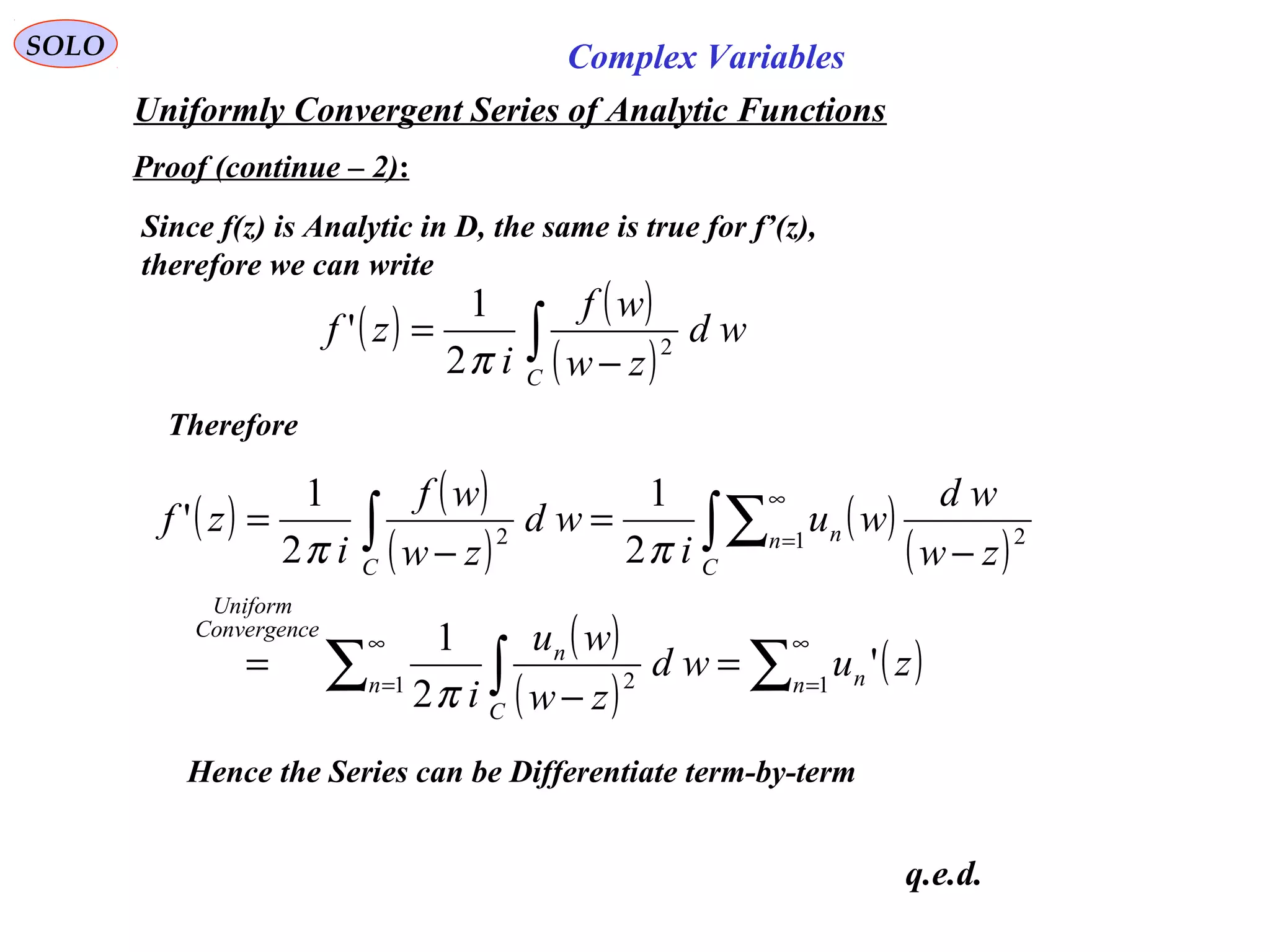 SOLO Complex Variables
Uniformly Convergent Series of Analytic Functions
Proof (continue – 2):
Since f(z) is Analytic in D, the same is true for f’(z),
therefore we can write
( ) ( )
( )∫ −
=
C
wd
zw
wf
i
zf 2
2
1
'
π
Therefore
q.e.d.
( ) ( )
( )
( )
( )
( )
( )
( )∑∑ ∫
∫∑∫
∞
=
∞
=
∞
=
=
−
=
−
=
−
=
11 2
1 22
'
2
1
2
1
2
1
'
n nn
C
n
eConvergenc
Uniform
C
n n
C
zuwd
zw
wu
i
zw
wd
wu
i
wd
zw
wf
i
zf
π
ππ
Hence the Series can be Differentiate term-by-term
 