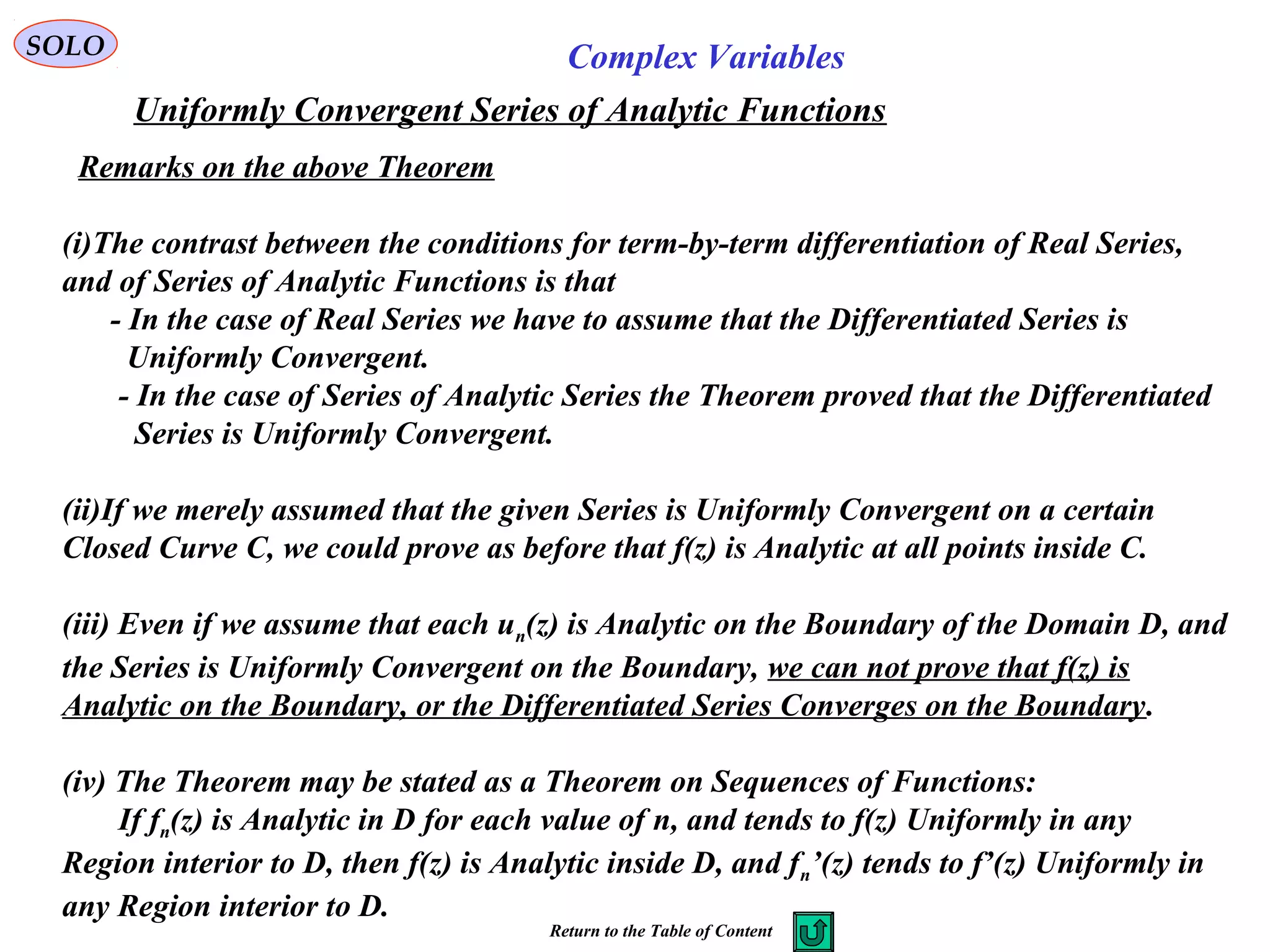 SOLO Complex Variables
Uniformly Convergent Series of Analytic Functions
Remarks on the above Theorem
(i)The contrast between the conditions for term-by-term differentiation of Real Series,
and of Series of Analytic Functions is that
- In the case of Real Series we have to assume that the Differentiated Series is
Uniformly Convergent.
- In the case of Series of Analytic Series the Theorem proved that the Differentiated
Series is Uniformly Convergent.
(ii)If we merely assumed that the given Series is Uniformly Convergent on a certain
Closed Curve C, we could prove as before that f(z) is Analytic at all points inside C.
(iii) Even if we assume that each un(z) is Analytic on the Boundary of the Domain D, and
the Series is Uniformly Convergent on the Boundary, we can not prove that f(z) is
Analytic on the Boundary, or the Differentiated Series Converges on the Boundary.
(iv) The Theorem may be stated as a Theorem on Sequences of Functions:
If fn(z) is Analytic in D for each value of n, and tends to f(z) Uniformly in any
Region interior to D, then f(z) is Analytic inside D, and fn’(z) tends to f’(z) Uniformly in
any Region interior to D.
Return to the Table of Content
 