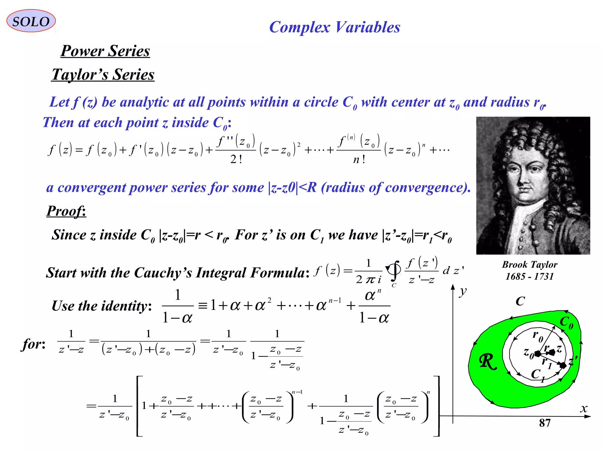 87
SOLO Complex Variables
Let f (z) be analytic at all points within a circle C0 with center at z0 and radius r0.
Then at each point z inside C0:
Taylor’s Series
( ) ( ) ( ) ( )
( )
( )
( )
( )
( )  +−++−+−+=
n
n
zz
n
zf
zz
zf
zzzfzfzf 0
02
0
0
000
!!2
''
'
Power Series
Brook Taylor
1685 - 1731
a convergent power series for some |z-z0|<R (radius of convergence).
C
x
y
R
z0
C0
C1
z
z'
r0
r1
r
Proof:
Start with the Cauchy’s Integral Formula: ( ) ( )
∫ −
=
C
zd
zz
zf
i
zf '
'
'
2
1
π
Use the identity:
α
α
ααα
α −
+++++≡
−
−
1
1
1
1 12
n
n

for: ( ) ( )




















−
−
−
−
−
+







−
−
+++
−
−
+
−
=
−
−
−
−
=
−+−
=
−
− nn
zz
zz
zz
zzzz
zz
zz
zz
zz
zz
zzzzzzzzzz
0
0
0
0
1
0
0
0
0
0
0
0000
'
'
1
1
''
1
'
1
'
1
1
'
1
'
1
'
1

Since z inside C0 |z-z0|=r < r0. For z’ is on C1 we have |z’-z0|=r1<r0
 