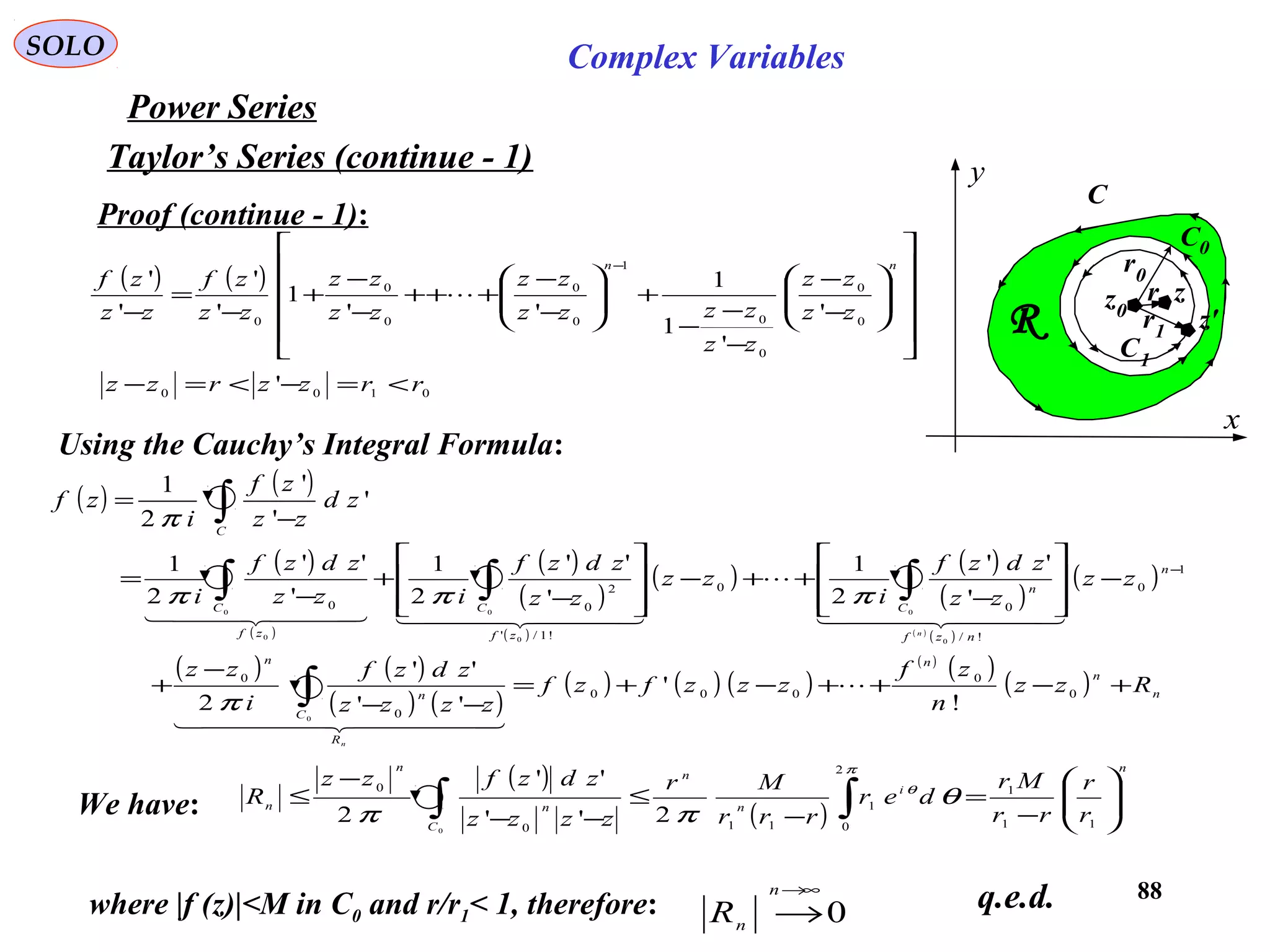 88
SOLO Complex Variables
Taylor’s Series (continue - 1)
Power Series
C
x
y
R
z0
C0
C1
z
z'
r0
r1
r
Proof (continue - 1):
Using the Cauchy’s Integral Formula:
( ) ( )
∫ −
=
C
zd
zz
zf
i
zf '
'
'
2
1
π
( ) ( )




















−
−
−
−
−
+







−
−
+++
−
−
+
−
=
−
− nn
zz
zz
zz
zzzz
zz
zz
zz
zz
zf
zz
zf
0
0
0
0
1
0
0
0
0
0
'
'
1
1
''
1
'
'
'
'

( )
( )
( )
( )
( )
( ) ( )
( )
( )
( )
( )
( ) ( )
( ) ( )
( ) ( ) ( )
( )
( )
( ) n
n
n
R
C
n
n
n
nzf
C
n
zf
C
zf
C
Rzz
n
zf
zzzfzf
zzzz
zdzf
i
zz
zz
zz
zdzf
i
zz
zz
zdzf
izz
zdzf
i
n
n
+−++−+=
−−
−
+
−








−
++−








−
+
−
=
∫
∫∫∫
−
0
0
000
0
0
1
0
!/
0
0
!1/'
2
00
!
'
''
''
2
'
''
2
1
'
''
2
1
'
''
2
1
0
0
0
0
0
0
0

  
  

    
π
πππ
We have:
( )
( )
n
i
n
n
C
n
n
n
r
r
rr
Mr
der
rrr
Mr
zzzz
zdzfzz
R 





−
=
−
≤
−−
−
≤ ∫∫ 11
1
2
0
1
110
0
2''
''
2 0
π
θ
θ
ππ
where |f (z)|<M in C0 and r/r1< 1, therefore: 0
∞→
→
n
nR q.e.d.
0100
' rrzzrzz <=−<=−
 